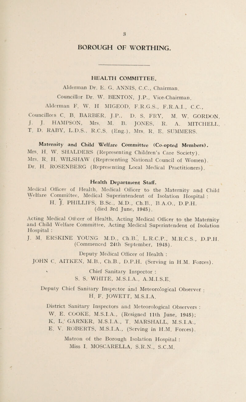 BOROUGH OF WORTHING, HEALTH COMMITTEE. Alderman Dr. E. G. ANNIS, C.C., Chairman. Councillor Dr. W. BENTON, J.P., Vice-Chairman. Alderman F. W. H MIGEOD, F.R.G.S., F.R.A.I., C.C., Councillors C. B. BARBER, J.P.. D. S. FRY, M. W. GORDON, j. J. HAMPSON, Mrs. M. B. JONES, R. A. MITCHELL, T. D. RABY, L.D.S., R.C.S. (Eng.), Mrs. R. E. SUMMERS. Maternity and Child Welfare Committee (Co-opted Members). Mrs. H. W. SHALDERS (Representing Children’s Care Society). Mrs. R. H. WILSHAW (Representing National Council of Women). Dr. H. ROSENBERG (Representing Local Medical Practitioners). Health Department Staff. Medical Officer of Health, Medical Officer to the Maternity and Child Welfare Committee, Medical Superintendent of Isolation Hospital : LI. J. PHILLIPS, B.Sc., M.D., Ch.B., B.A.O., D.P.H. (died 3rd June, 1945). Acting Medical Officer of Health, Acting Medical Officer to the Maternity and Child Welfare Committee, Acting Medical Superintendent of Isolation Hospital : J. M. ERSKINE YOUNG M.D., Ch.B.’, L.R.C.P., M.R.C.S., D.P.H. (Commenced 24th September, 1945). Deputy Medical Officer of Health : JOHN C. All KEN, M.B., Ch.B., D.P.H. (Serving in H.M. Forces). ' Chief Sanitary Inspector : S. S. WHITE, M.S.I.A., A.M.I.S.E. Deputy Chief Sanitary Inspector and Meteorological Observer • H. F. JOWETT, M.S.I.A. District Sanitary Inspectors and Meteorological Observers : W. E. COOKE, M.S.I.A., (Resigned 11th June, 1945); K. L/ GARNER, M.S.I.A., T. MARSHALL, M.S.I.A., E. \. ROBERTS, M.S.I.A., (Serving in H.M. Forces). Matron of the Borough Isolation Hospital ; Miss I. MOSCARELLA, S.R.N., S.C.M.