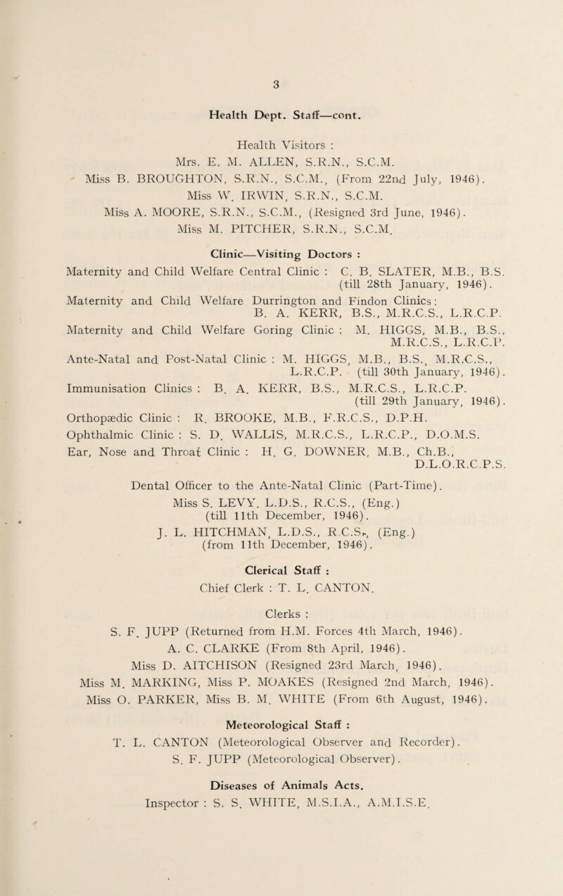 Health Dept. Staff—cent. Health Visitors : Mrs. E. M. ALLEN, S.R.N., S.C.M. Miss B. BROUGHTON, S.R.N., S.C.M., (From 22nd July, 1946). Miss W. IRWIN, S.R.N., S.C.M. Miss A. MOORE, S.R.N., S.C.M., (Resigned 3rd June, 1946). Miss M. PITCHER, S.R.N., S.C.M. Clinic—Visiting Doctors : Maternity and Child Welfare Central Clinic : C. B. SLATER, M.B., B.S. (till 28th January, 1946). Maternity and Child Welfare Durrington and Findon Clinics: B. A. KERR, B.S., M.R.C.S., L.R.C.P. Maternity and Child Welfare Goring Clinic : M. HIGGS, M.B., B.S., M.R.C.S., L.R.C.P. Ante-Natal and Post-Natal Clinic : M. HIGGS, M.B., B.S,, M.R.C.S., L.R.C.P. (till 30th January, 1946). Immunisation Clinics : B. A. KERR, B.S., M.R.C.S., L.R.C.P. (till 29th January, 1946). Orthopaedic Clinic : R. BROOKE, M.B., F.R.C.S., D.P.H. Ophthalmic Clinic : S. D. WALLIS, M.R.C.S., L.R.C.P., D.O.M.S. Ear, Nose and Throat Clinic : H. G. DOWNER, M.B., Ch.B., D.L.O.R.C.P.S. Dental Officer to the Ante-Natal Clinic (Part-Time). Miss S. LEVY. L.D.S., R.C.S., (Eng.) (till 11th December, 1946). J. L. HITCHMAN, L.D.S., R.C.S,, (Eng.) (from 11th December, 1946). Clerical Staff : Chief Clerk : T. L. CANTON. Clerks : S. F. JUPP (Returned from H.M. Forces 4th March, 1946). A. C. CLARKE (From 8tli April, 1946). Miss D. AITCHISON (Resigned 23rd March, 1946). Miss M. MARKING, Miss P. MOAKES (Resigned 2nd March, 1946). Miss O. PARKER, Miss B. M. WHITE (From 6th August, 1946). Meteorological Staff : T. L. CANTON (Meteorological Observer and Recorder). S. F. JUPP (Meteorological Observer). Diseases of Animals Acts. Inspector : S. S. WHITE, M.S.I.A., A.M.I.S.E.