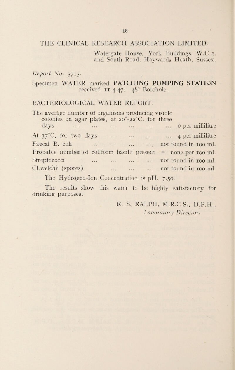 THE CLINICAL RESEARCH ASSOCIATION LIMITED. Watergate House, York Buildings, W.C.2, and South Road, Haywards Heath, Sussex. Report No. 5715- Specimen WATER marked PATCHING PUMPING STATION received 11.4.47. 48 Borehole. BACTERIOLOGICAL WATER REPORT. The average number of organisms producing visible colonies on agar plates, at 20°-22°C. for three days ... ... ... ... ... ... 0 per millilitre At 37°C. for two days ... ... ... ... 4 per millilitre Faecal B. coli ... ... ... ... not found in too ml. Probable number of coliform bacilli present = none per 100 ml. Streptococci ... ... ... ... not found in 100 ml. Cl.welchii (spores) ... ... ... not found in 100 ml. The Hydrogen-Ion Concentration is pH. 7.50. The results show this water to be highly satisfactory for drinking purposes. R. S. RALPH, M.R.C.S., D.P.H.,