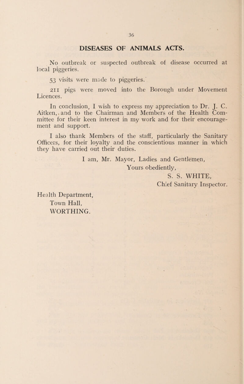 DISEASES OF ANIMALS ACTS. No outbreak or suspected outbreak of disease occurred at local piggeries, 53 visits were made to piggeries,’ 211 pigs were moved into the Borough under Movement Licences. In conclusion, I wish to express my appreciation to Dr. J. C. Aitken,, and to the Chairman and Members of the Health Com¬ mittee for their keen interest in my work and for their encourage¬ ment and support. I also thank Members of the staff, particularly the Sanitary Officers, for their loyalty and the conscientious manner in which they have carried out their duties. I am, Mr. Mayor, Ladies and Gentlemen, Yours obediently, S. S. WHITE, Chief Sanitary Inspector. Health Department, Town Hall, WORTHING.