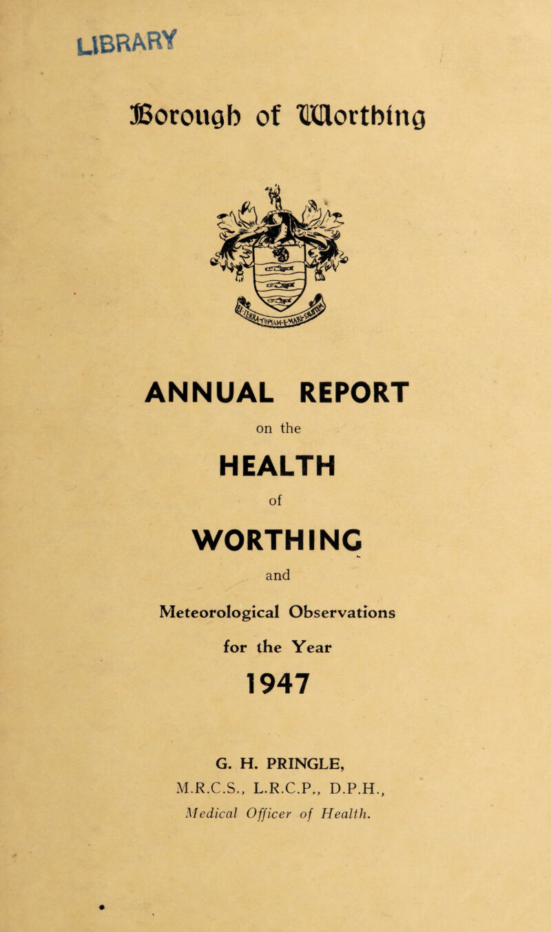 UBRARY Borouob of Worthing ANNUAL REPORT on the HEALTH of WORTHING and Meteorological Observations for the Year 1947 G. H. PRINGLE, M.R.C.S., L.R.C.P,, D.P.H., Medical Officer of Health.