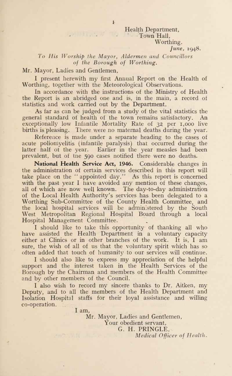 Health Department, - - - Town Hall, Worthing. June, 1948. To His Worship the Mayor, Aldermen and Councillors of the Borough of Worthing. Mr. Mayor, Ladies and Gentlemen, I present herewith my first Animal Report on the Health of Worthing, together with the Meteorological Observations. In accordance with the instructions of the Ministry of Health the Report is an abridged one and is, in the main, a record of statistics and work carried out by the Department. As far as can be judged from a study of the vital statistics the general standard of health of the town remains satisfactory. An exceptionally low Infantile Mortality Rate of 32 per 1,000 live births is pleasing. There were no maternal deaths during the year. Reference is made under a separate heading to the cases of acute poliomyelitis (infantile paralysis) that occurred during the latter half ot the year. Earlier in the year measles had been prevalent, but of tne 590 cases notified there were no deaths. National Health Service Act, 1946. Considerable changes in the administration of certain services described in this report will take place on the “ appointed day.” As this report is concerned with the past year I have avoided any mention of these changes, all of which are now well known. The day-to-day administration of the Local Health Authority’s services has been delegated to a Worthing Sub-Committee of the County Health Committee, and the local hospital services will be administered by the South West Metropolitan Regional Hospital Board through a local Hospital Management Committee. I should like to take this opportunity of thanking all who have assisted the Health Department in a voluntary capacity either at Clinics or in other branches of the work. It is, I am sure, the wish of all of us that the voluntary spirit which has so often added that touch of humanity to our services will continue. I should also like to express my appreciation of the helpful support and the interest taken in the Health Services of the Borough by the Chairman and members of the Health Committee and by other members of the Council. I also wish to record my sincere thanks to Dr. Aitken, my Deputy, and to all the members of the Health Department and Isolation Hospital staffs for their loyal assistance and willing co-operation. I am, Mr. Mayor, Ladies and Gentlemen, Your obedient servant, G. H. PRINGLE,