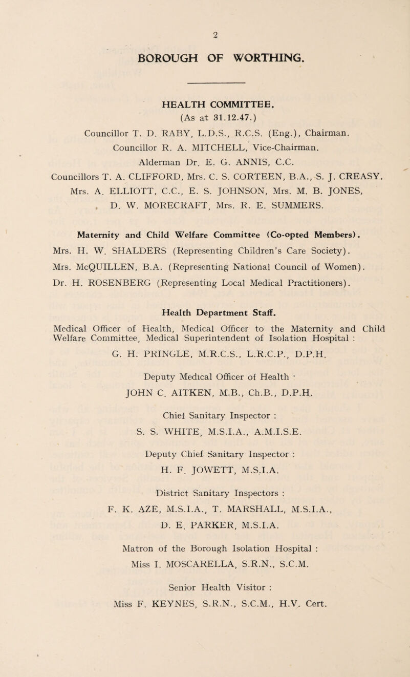 BOROUGH OF WORTHING. HEALTH COMMITTEE. (As at 31.12.47.) Councillor T. D. RABY, L.D.S., R.C.S. (Eng.), Chairman. Councillor R. A. MITCHELL, Vice-Chairman. Alderman Dr. E. G. ANNIS, C.C. Councillors T. A. CLIFFORD, Mrs. C. S. CORTEEN, B.A., S. J. CREASY, Mrs. A. ELLIOTT, C.C., E. S. JOHNSON, Mrs. M. B. JONES, D. W. MORECRAFT, Mrs. R. E. SUMMERS. Maternity and Child Welfare Committee (Co-opted Members). Mrs. H. W. SHALDERS (Representing Children’s Care Society). Mrs. McQUILLEN, B.A. (Representing National Council of Women). Dr. H. ROSENBERG (Representing Local Medical Practitioners). Health Department Staff. Medical Officer of Health, Medical Officer to the Maternity and Child Welfare Committee, Medical Superintendent of Isolation Hospital : G. H. PRINGLE, M.R.C.S., L.R.C.P., D.P.H. Deputy Medical Officer of Health * JOHN C. AITKEN, M.B., Ch.B., D.P.H. Chief Sanitary Inspector : S. S. WHITE, M.S.I.A., A.M.I.S.E. Deputy Chief Sanitary Inspector : H. F. JOWETT, M.S.I.A. District Sanitary Inspectors : F. K. AZE, M.S.I.A., T. MARSHALL, M.S.I.A., D. E. PARKER, M.S.I.A. Matron of the Borough Isolation Hospital : Miss I. MOSCARELLA, S.R.N., S.C.M. Senior Health Visitor : Miss F. KEYNES, S.R.N., S.C.M., H.V. Cert.