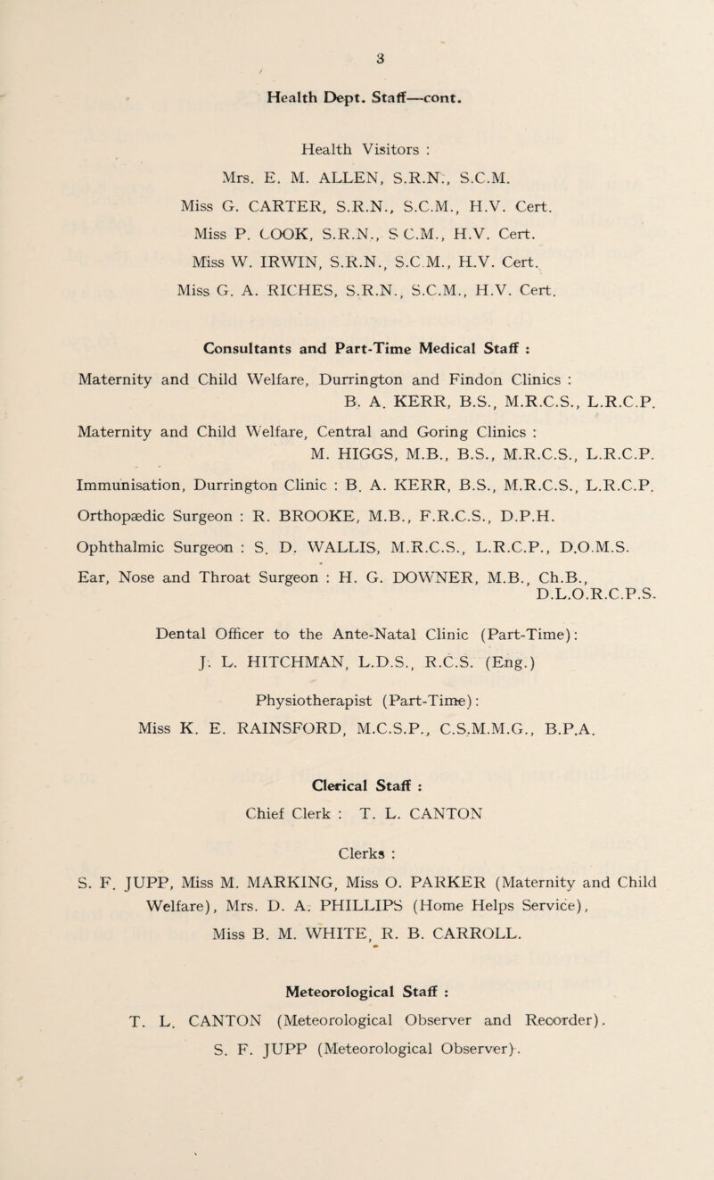 Health Dept. Staff—cont. Health Visitors : Mrs. E. M. ALLEN, S.R.N., S.C.M. Miss G. CARTER, S.R.N., S.C.M., H.V. Cert. Miss P. COOK, S.R.N., SC.M., H.V. Cert. Miss W. IRWIN, S.R.N., S.C.M., H.V. Cert. Miss G. A. RICHES, S.R.N., S.C.M., H.V. Cert. Consultants and Part-Time Medical Staff : Maternity and Child Welfare, Durrington and Findon Clinics : B. A. KERR, B.S., M.R.C.S., L.R.C.P. Maternity and Child Welfare, Central and Goring Clinics : M. HIGGS, M.B., B.S., M.R.C.S., L.R.C.P. Immunisation, Durrington Clinic : B. A. KERR, B.S., M.R.C.S., L.R.C.P. Orthopaedic Surgeon : R. BROOKE, M.B., F.R.C.S., D.P.H. Ophthalmic Surgeon : S. D. WALLIS, M.R.C.S., L.R.C.P., D.O.M.S. Ear, Nose and Throat Surgeon : H. G. DOWNER, M.B., Ch.B., D.L.O.R.C.P.S. Dental Officer to the Ante-Natal Clinic (Part-Time): J. L. HITCHMAN, L.D.S., R.C.S. (Eng.) Physiotherapist (Part-Time): Miss K. E. RAINSFORD, M.C.S.P., C.S.M.M.G., B.P.A. Clerical Staff : Chief Clerk : T. L. CANTON Clerks : S. F. JUPP, Miss M. MARKING, Miss O. PARKER (Maternity and Child Welfare), Mrs. D. A. PHILLIPS (Home Helps Service), Miss B. M. WHITE, R. B. CARROLL. m Meteorological Staff : T. L. CANTON (Meteorological Observer and Recorder). S. F. JUPP (Meteorological Observer).
