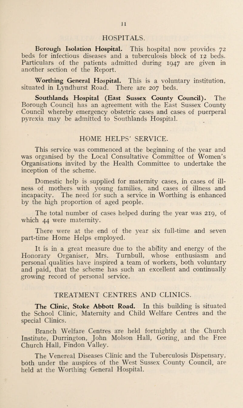 HOSPITALS. Borough Isolation Hospital. This hospital now provides 72 beds for infectious diseases and a tuberculosis block of 12 beds. Particulars of the patients admitted during 1947 are given in another section of the Report. Worthing General Hospital. This is a voluntary institution, situated in Lyndhurst Road. There are 207 beds. Southlands Hospital (East Sussex County Council). The Borough Council has an agreement with the East Sussex County Council whereby emergency obstetric cases and cases of puerperal pyrexia may be admitted to Southlands Hospital. HOME HELPS' SERVICE. This service was commenced at the beginning of the year and was organised by the Local Consultative Committee of Women's Organisations invited by the Health Committee to undertake the inception of the scheme. Domestic help is supplied for maternity cases, in cases of ill¬ ness of mothers with young families, and cases of illness and incapacity. The need for such a service in Worthing is enhanced by the high proportion of aged people. The total number of cases helped during the year was 219, of which 44 were maternity. There were at the end of the year six full-time and seven part-time Home Helps employed. It is in a great measure due to the ability and energy of the Honorary Organiser, Mrs. Turnbull, whose enthusiasm and personal qualities have inspired a team of workers, both voluntary and paid, that the scheme has such an excellent and continually growing record of personal service. TREATMENT CENTRES AND CLINICS. The Clinic, Stoke Abbott Road. In this building is situated the School Clinic, Maternity and Child Welfare Centres and the special Clinics. Branch Welfare Centres are held fortnightly at the Church Institute, Durrington, John Molson Hall, Goring, and the Free Church Hall, Findon Valley. The Venereal Diseases Clinic and the Tuberculosis Dispensary, both under the auspices of the West Sussex County Council, are held at the Worthing General Hospital.