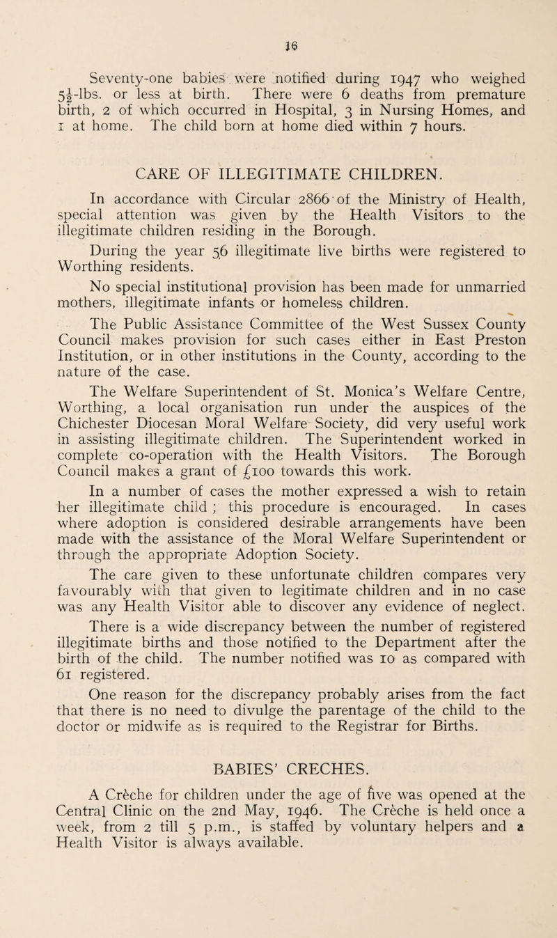 Seventy-one babies were notified during 1947 who weighed 5j-lbs. or less at birth. There were 6 deaths from premature birth, 2 of which occurred in Hospital, 3 in Nursing Homes, and 1 at home. The child born at home died within 7 hours. CARE OF ILLEGITIMATE CHILDREN. In accordance with Circular 2866 of the Ministry of Health, special attention was given by the Health Visitors to the illegitimate children residing in the Borough. During the year 56 illegitimate live births were registered to Worthing residents. No special institutional provision has been made for unmarried mothers, illegitimate infants or homeless children. The Public Assistance Committee of the West Sussex County Council makes provision for such cases either in East Preston Institution, or in other institutions in the County, according to the nature of the case. The Welfare Superintendent of St. Monica’s Welfare Centre, Worthing, a local organisation run under the auspices of the Chichester Diocesan Moral Welfare Society, did very useful work in assisting illegitimate children. The Superintendent worked in complete co-operation with the Health Visitors. The Borough Council makes a grant of £100 towards this work. In a number of cases the mother expressed a wish to retain her illegitimate child ; this procedure is encouraged. In cases where adoption is considered desirable arrangements have been made with the assistance of the Moral Welfare Superintendent or through the appropriate Adoption Society. The care given to these unfortunate children compares very favourably with that given to legitimate children and in no case was any Health Visitor able to discover any evidence of neglect. There is a wide discrepancy between the number of registered illegitimate births and those notified to the Department after the birth of the child. The number notified was 10 as compared with 61 registered. One reason for the discrepancy probably arises from the fact that there is no need to divulge the parentage of the child to the doctor or midwife as is required to the Registrar for Births. BABIES’ CRECHES. A Creche for children under the age of five was opened at the Central Clinic on the 2nd May, 1946. The Creche is held once a week, from 2 till 5 p.m., is staffed by voluntary helpers and a Health Visitor is always available.