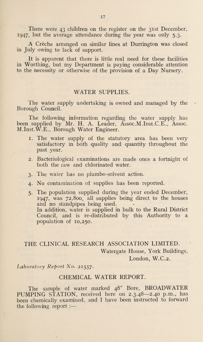 There were 43 children on the register on the 31st December, 1947, but the average attendance during the year was only 5.3. A Creche arranged on similar lines at Durrington was closed in July owing to lack of support. It is apparent that there is little real need for these facilities in Worthing, but my Department is paying considerable attention to the necessity or otherwise of the provision of a Day Nursery. WATER SUPPLIES. The water supply undertaking is owned and managed by the Borough Council. The following information regarding the water supply has been supplied by Mr. H. A. Leader, Assoc.M.Inst.C.E., Assoc. M.Inst.W.E., Borough Water Engineer. 1. The water supply of the statutory area has been very satisfactory in both quality and quantity throughout the past year. 2. Bacteriological examinations are made once a fortnight of both the raw and chlorinated water. 3. The water has no plumbo-solvent action. 4. No contamination of supplies has been reported. 5. The population supplied during the year ended December, 1947, was 72,800, all supplies being direct to the houses and no standpipes being used. In addition, water is supplied in bulk to the Rural District Council, and is re-distributed by this Authority to a population of 10,250. THE CLINICAL RESEARCH ASSOCIATION LIMITED. Watergate House, York Buildings, London, W.C.2. Laboratory Report No. 21557. CHEMICAL WATER REPORT. The sample of water marked 48 Bore, BROADWATER PUMPING STATION, received here on 2.3.48—2.40 p.m., has been chemically examined, and I have been instructed to forward the following report :—