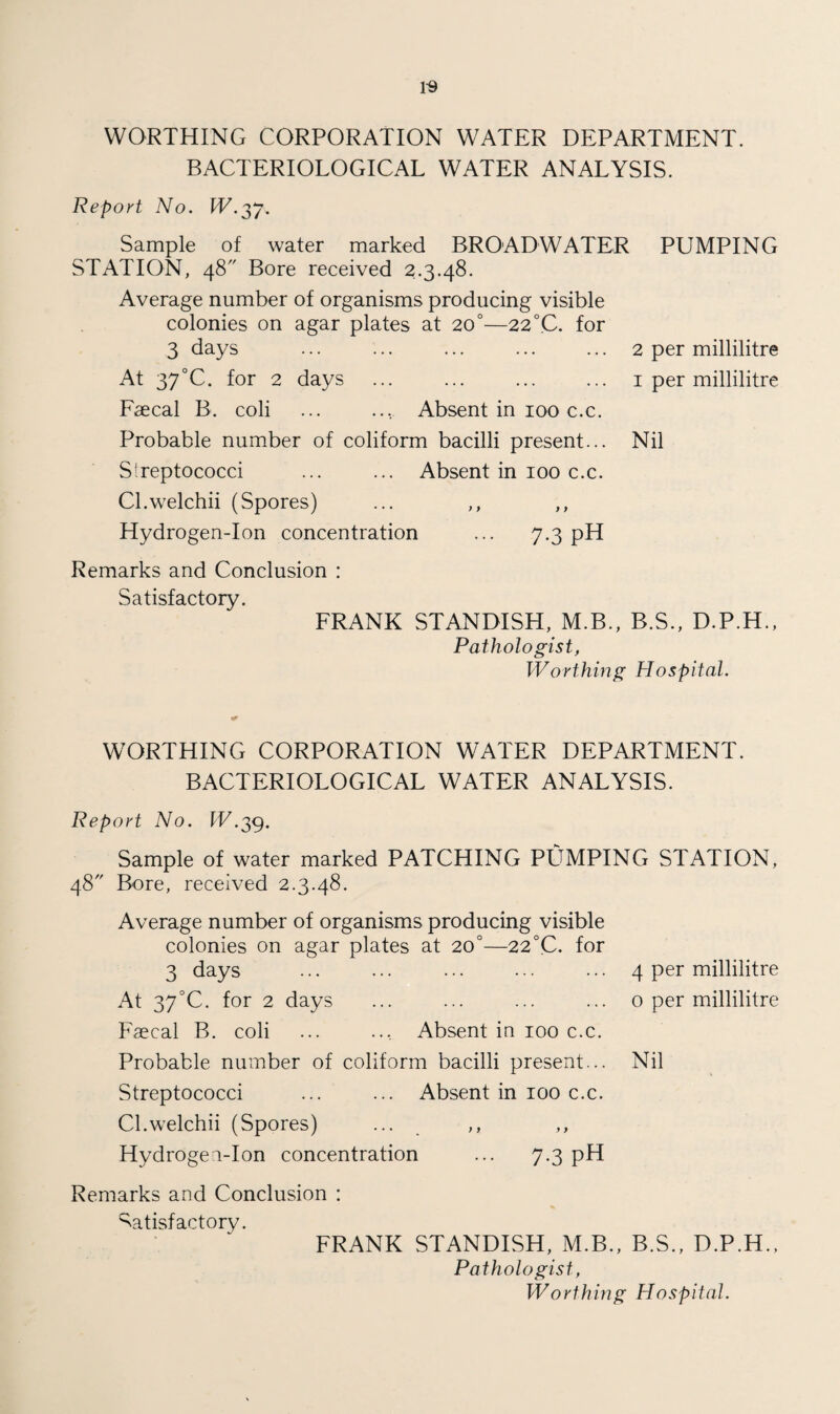 WORTHING CORPORATION WATER DEPARTMENT. BACTERIOLOGICAL WATER ANALYSIS. Report No. IE.37. Sample of water marked BROADWATER PUMPING STATION, 48 Bore received 2.3.48. Average number of organisms producing visible colonies on agar plates at 20°—22 °C. for 3 days ... ... ... ... ... 2 per millilitre At 37°C. for 2 days ... ... ... ... 1 per millilitre Faecal B. coli ... ... Absent in 100 c.c. Probable number of coliform bacilli present... Nil Streptococci ... ... Absent in 100 c.c. Cl.welchii (Spores) ... ,, ,, Hydrogen-Ion concentration ... 7.3 pH Remarks and Conclusion : Satisfactory. FRANK STANDISH, M.B., B.S., D.P.H., Pathologist, Worthing Hospital. •r WORTHING CORPORATION WATER DEPARTMENT. BACTERIOLOGICAL WATER ANALYSIS. Report No. IE.39. Sample of water marked PATCHING PUMPING STATION, 48 Bore, received 2.3.48. Average number of organisms producing visible colonies on agar plates at 200—22 °C. for 3 days ... ... ... ... ••• 4 per millilitre At 37°C. for 2 days ... ... ... ... 0 per millilitre Faecal B. coli ... .... Absent in 100 c.c. Probable number of coliform bacilli present... Nil Streptococci ... ... Absent in 100 c.c. Cl.welchii (Spores) ... ,, ,, Hydrogen-Ion concentration ... 7.3 pH Remarks and Conclusion : Satisfactory. FRANK STANDISH, M.B., B.S., D.P.H., Pathologist, Worthing Hospital.