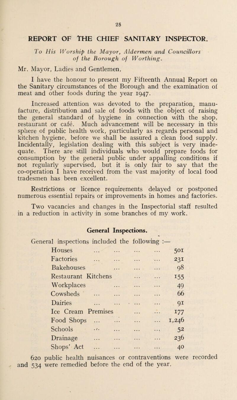 REPORT OF THE CHIEF SANITARY INSPECTOR. To His Worship the Mayor, Aldermen arid Councillors of the Borough of Worthing. Mr. Mayor, Ladies and Gentlemen, I have the honour to present my Fifteenth Annual Report on the Sanitary circumstances of the Borough and the examination of meat and other foods during the year 1947. Increased attention was devoted to the preparation, manu¬ facture, distribution and sale of foods with the object of raising the general standard of hygiene in connection with the shop, restaurant or cafe. Much advancement will be necessary in this sphere of public health work, particularly as regards personal and kitchen hygiene, before we shall be assured a clean food supply. Incidentally, legislation dealing with this subject is very inade¬ quate. There are still individuals who would prepare foods for consumption by the general public under appalling conditions if not regularly supervised, but it is only fair to say that the co-operation I have received from the vast majority of local food tradesmen has been excellent. Restrictions or licence requirements delayed or postponed numerous essential repairs or improvements in homes and factories. Two vacancies and changes in the Inspectorial staff resulted in a reduction in activity in some branches of my work. General Inspections. General inspections included the following :— Houses 501 Factories 231 Bakehouses 98 Restaurant Kitchens 155 Workplaces 49 Cowsheds 66 Dairies 91 Ice Cream Premises 177 Food Shops ... 1,246 Schools 52 Drainage 236 Shops’ Act 40 620 public health nuisances or contraventions were recorded and 534 were remedied before the end of the year.