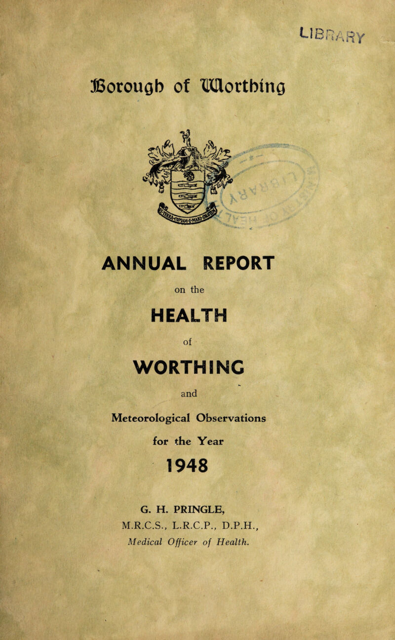 Borough of ^Worthing ANNUAL REPORT on the HEALTH of WORTHING and Meteorological Observations for the Year 1948 G. H. PRINGLE, M.R.C.S., L.R.C.P., D.P.H., Medical Officer of Health.