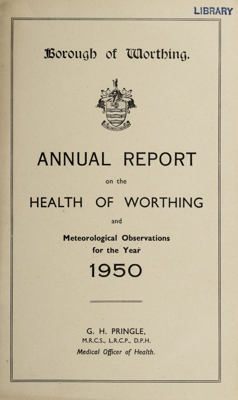 LIBRARY Borougb of Wortbtncj. ANNUAL REPORT on the HEALTH OF WORTHING and \ Meteorological Observations for the Year 1950 G. H. PRINGLE, M.R.C.S., L.R.C.P., D.P.H. Medical Officer of Health.