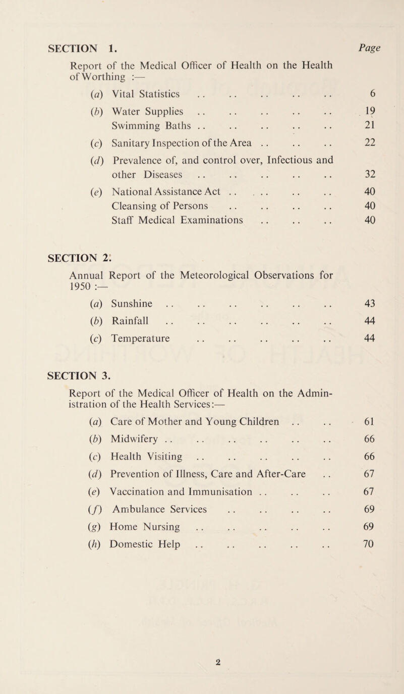 SECTION 1. Page Report of the Medical Officer of Health on the Health of Worthing :— (a) Vital Statistics .. .. .. .. .. 6 (b) Water Supplies .. .. .. .. .. 19 Swimming Baths .. .. .. .. .. 21 (c) Sanitary Inspection of the Area .. .. .. 22 (d) Prevalence of, and control over, Infectious and other Diseases .. .. .. .. .. 32 (e) National Assistance Act. .. .. 40 Cleansing of Persons .. .. .. .. 40 Staff Medical Examinations .. .. .. 40 SECTION 2: Annual Report of the Meteorological Observations for 1950 (a) Sunshine .. .. .. .. .. .. 43 (b) Rainfall .. .. .. .. .. .. 44 (c) Temperature .. .. .. .. .. 44 SECTION 3. Report of the Medical Officer of Health on the Admin¬ istration of the Health Services:— (a) Care of Mother and Young Children .. .. 61 (b) Midwifery .. .. .. .. .. .. 66 (c) Health Visiting .. .. .. .. .. 66 (d) Prevention of Illness, Care and After-Care .. 67 (e) Vaccination and Immunisation .. .. .. 67 (/) Ambulance Services .. .. .. .. 69 (g) Home Nursing .. .. .. .. . . 69 (Ji) Domestic Help .. ,. .. .. .. 70