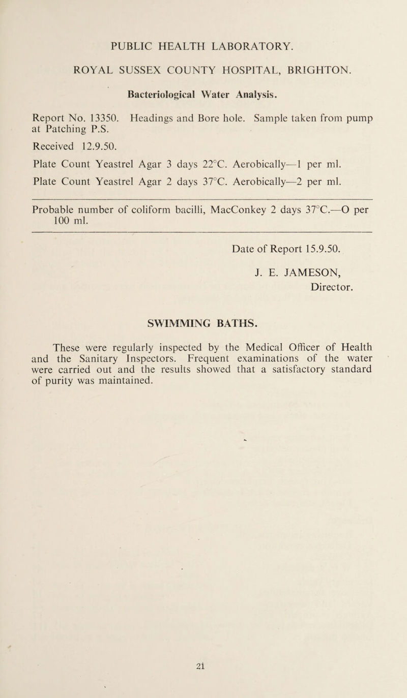 PUBLIC HEALTH LABORATORY. ROYAL SUSSEX COUNTY HOSPITAL, BRIGHTON. Bacteriological Water Analysis. Report No. 13350. Headings and Bore hole. Sample taken from pump at Patching P.S. Received 12.9.50. Plate Count Yeastrel Agar 3 days 22°C. Aerobically—1 per ml. Plate Count Yeastrel Agar 2 days 37°C. Aerobically—2 per ml. Probable number of coliform bacilli, MacConkey 2 days 37°C.—O per 100 ml. Date of Report 15.9.50. J. E. JAMESON, Director. SWIMMING BATHS. These were regularly inspected by the Medical Officer of Health and the Sanitary Inspectors. Frequent examinations of the water were carried out and the results showed that a satisfactory standard of purity was maintained. 2i