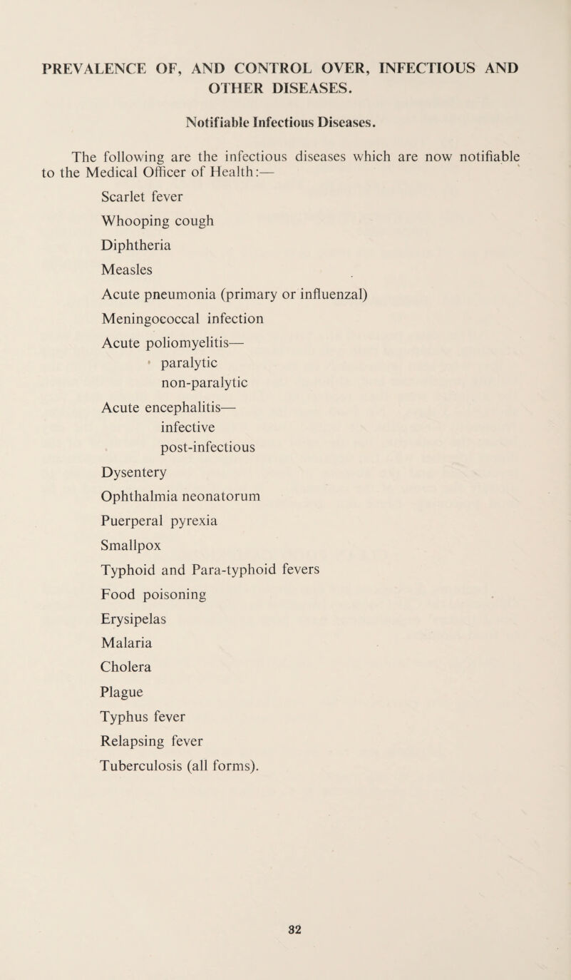 PREVALENCE OF, AND CONTROL OVER, INFECTIOUS AND OTHER DISEASES. Notifiable Infectious Diseases. The following are the infectious diseases which are now notifiable to the Medical Officer of Health:— Scarlet fever Whooping cough Diphtheria Measles Acute pneumonia (primary or influenzal) Meningococcal infection Acute poliomyelitis— paralytic non-paralytic Acute encephalitis— infective post-infectious Dysentery Ophthalmia neonatorum Puerperal pyrexia Smallpox Typhoid and Para-typhoid fevers Food poisoning Erysipelas Malaria Cholera Plague Typhus fever Relapsing fever Tuberculosis (all forms).