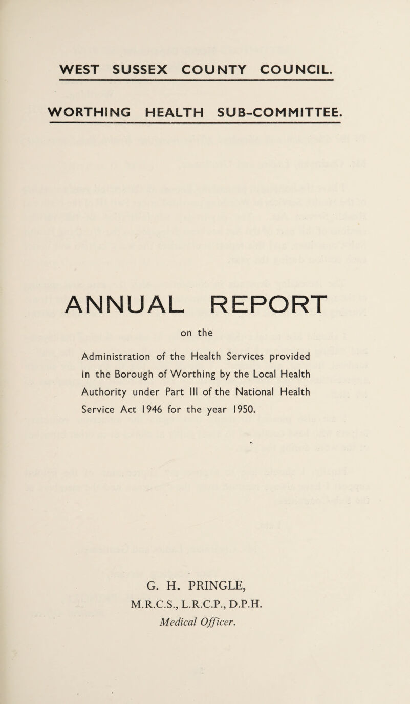 WEST SUSSEX COUNTY COUNCIL. WORTHING HEALTH SUB-COMMITTEE. ANNUAL REPORT on the Administration of the Health Services provided in the Borough of Worthing by the Local Health Authority under Part III of the National Health Service Act 1946 for the year 1950. G. H. PRINGLE, M.R.C.S., L.R.C.P., D.P.H. Medical Officer.
