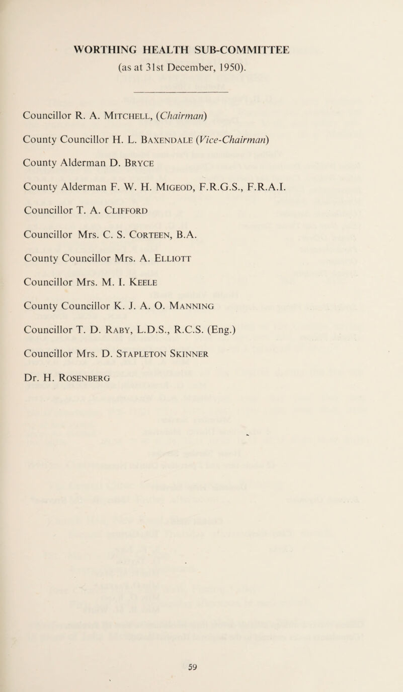 WORTHING HEALTH SUB-COMMITTEE (as at 31st December, 1950). Councillor R. A. Mitchell, (Chairman) County Councillor H. L. Baxendale (Vice-Chairman) County Alderman D. Bryce County Alderman F. W. H. Migeod, F.R.G.S., F.R.A.I. Councillor T. A. Clifford Councillor Mrs. C. S. Corteen, B.A. County Councillor Mrs. A. Elliott Councillor Mrs. M. I. Keele County Councillor K. J. A. O. Manning Councillor T. D. Raby, L.D.S., R.C.S. (Eng.) Councillor Mrs. D. Stapleton Skinner Dr. H. Rosenberg
