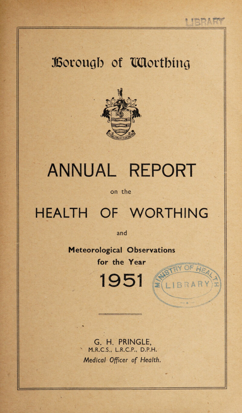 Botrougb of Mortbing ANNUAL REPORT on the HEALTH OF WORTHING and Meteorological Observations for the Year 0'- if ?; *» w • jLJ ' i j l O V \ ™p* \ m r j T\ G. H. PRINGLE, M.R.C.S., L.R.C.P., D.P.H. Medical Officer of Health. ]