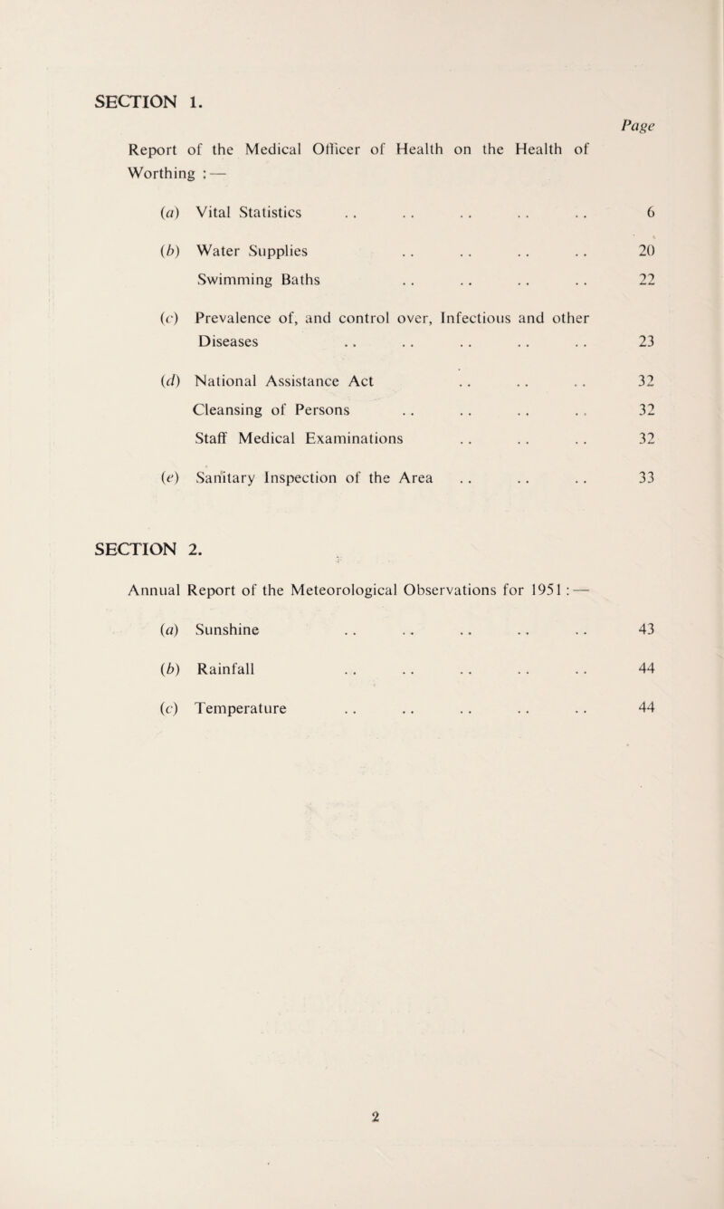 SECTION 1. Page Report of the Medical Officer of Health on the Health of Worthing : — (a) Vital Statistics 6 (b) Water Supplies 20 Swimming Baths 22 (c) Prevalence of, and control over, Infectious and other Diseases 23 (d) National Assistance Act 32 Cleansing of Persons 32 Staff Medical Examinations 32 (e) Sanitary Inspection of the Area 33 SECTION 2. Annual Report of the Meteorological Observations for 1951 : — (a) Sunshine 43 (b) Rainfall 44 (c) Temperature 44
