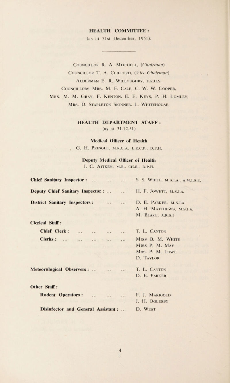 HEALTH COMMITTEE: (as at 31st December, 1951). Councillor R. A. Mitchell, (Chairman) Councillor T. A. Clifford, (Vice-Chairman) Alderman E. R. Willoughby, f.r.h.s. Councillors Mrs. M. F. Cale, C. W. W. Cooper, Mrs. M. M. Gray, F. Kenton, E. E. Keys, P. H. Lumley, Mrs. D. Stapleton Skinner, L. Whitehouse. HEALTH DEPARTMENT STAFF : (as at 31.12.51) Medical Officer of Health G. H. Pringle, m.r.c.s., l.r.c.p., d.p.h. Deputy Medical Officer of Health J. C. AlTKEN, M.B., CH.B., D.P.H. Chief Sanitary Inspector : ... Deputy Chief Sanitary Inspector District Sanitary Inspectors : Clerical Staff: Chief Clerk: . Clerks: Meteorological Observers : ... S. S. White, m.s.i.a., a.m.i.s.e. H. F. JOWETT, M.S.I.A. D. E. Parker, m.s.i.a. A. H. Matthews, m.s.i.a. M. Blake, a.r.s.i T. L. Canton Miss B. M. White Miss P. M. May Mrs. P. M. Lowe D. Taylor T. L. Canton D. E. Parker Other Staff: Rodent Operators : . Disinfector and General Assistant: F. J. Marigold J. H. Oglesby D. West