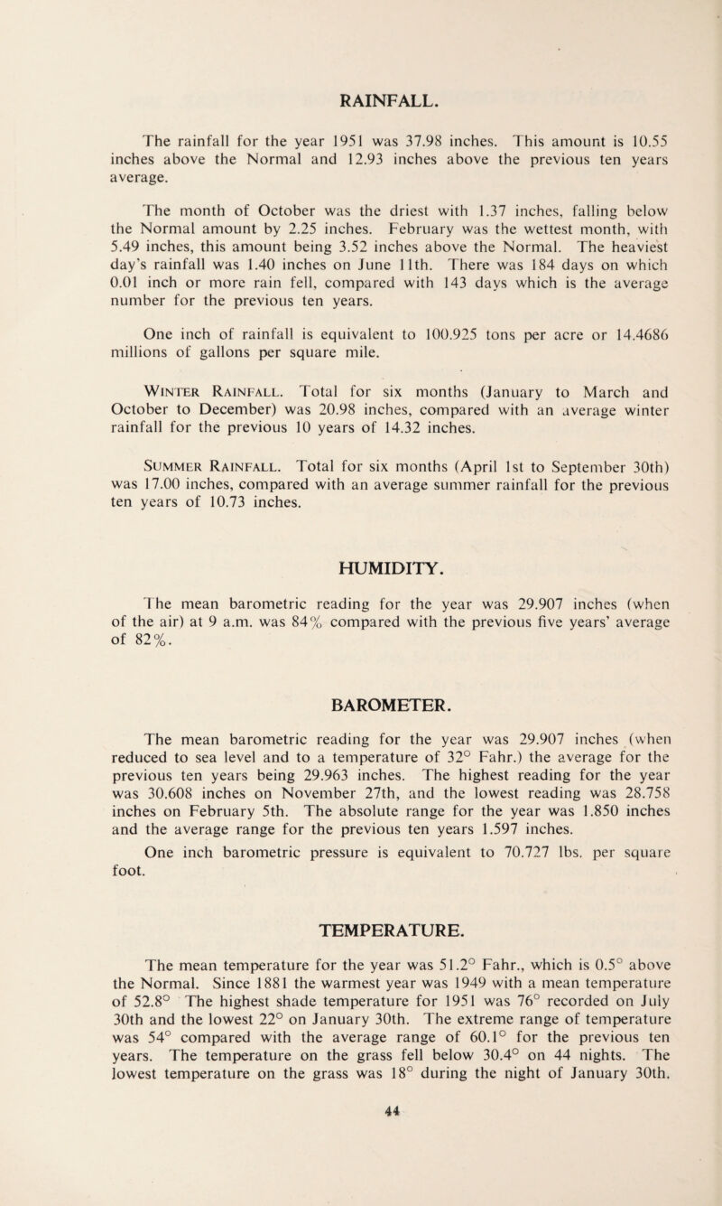 RAINFALL. The rainfall for the year 1951 was 37.98 inches. This amount is 10.55 inches above the Normal and 12.93 inches above the previous ten years average. The month of October was the driest with 1.37 inches, falling below the Normal amount by 2.25 inches. February was the wettest month, with 5.49 inches, this amount being 3.52 inches above the Normal. The heaviest day’s rainfall was 1.40 inches on June 11th. There was 184 days on which 0.01 inch or more rain fell, compared with 143 days which is the average number for the previous ten years. One inch of rainfall is equivalent to 100.925 tons per acre or 14.4686 millions of gallons per square mile. Winter Rainfall. Total for six months (January to March and October to December) was 20.98 inches, compared with an average winter rainfall for the previous 10 years of 14.32 inches. Summer Rainfall. Total for six months (April 1st to September 30th) was 17.00 inches, compared with an average summer rainfall for the previous ten years of 10.73 inches. HUMIDITY. The mean barometric reading for the year was 29.907 inches (when of the air) at 9 a.m. was 84% compared with the previous five years’ average of 82%. BAROMETER. The mean barometric reading for the year was 29.907 inches (when reduced to sea level and to a temperature of 32° Fahr.) the average for the previous ten years being 29.963 inches. The highest reading for the year was 30.608 inches on November 27th, and the lowest reading was 28.758 inches on February 5th. The absolute range for the year was 1.850 inches and the average range for the previous ten years 1.597 inches. One inch barometric pressure is equivalent to 70.727 lbs. per square foot. TEMPERATURE. The mean temperature for the year was 51.2° Fahr., which is 0.5° above the Normal. Since 1881 the warmest year was 1949 with a mean temperature of 52.8° The highest shade temperature for 1951 was 76° recorded on July 30th and the lowest 22° on January 30th. The extreme range of temperature was 54° compared with the average range of 60.1° for the previous ten years. The temperature on the grass fell below 30.4° on 44 nights. The lowest temperature on the grass was 18° during the night of January 30th.
