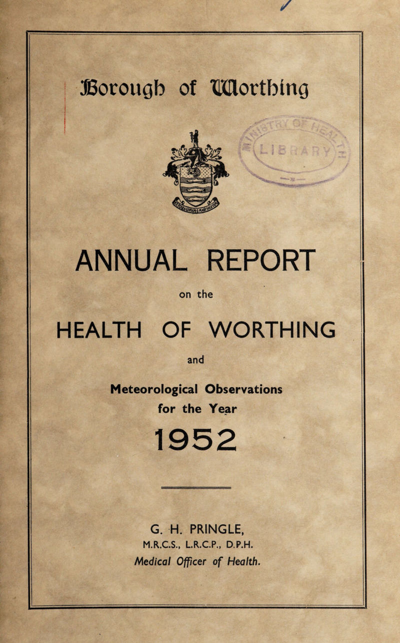 Borough of TKHovtbing ANNUAL REPORT on the HEALTH OF WORTHING and Meteorological Observations for the Year G. H. PRINGLE, M.R.C.S., L.R.C.P., D.P.H. Medical Officer of Health.
