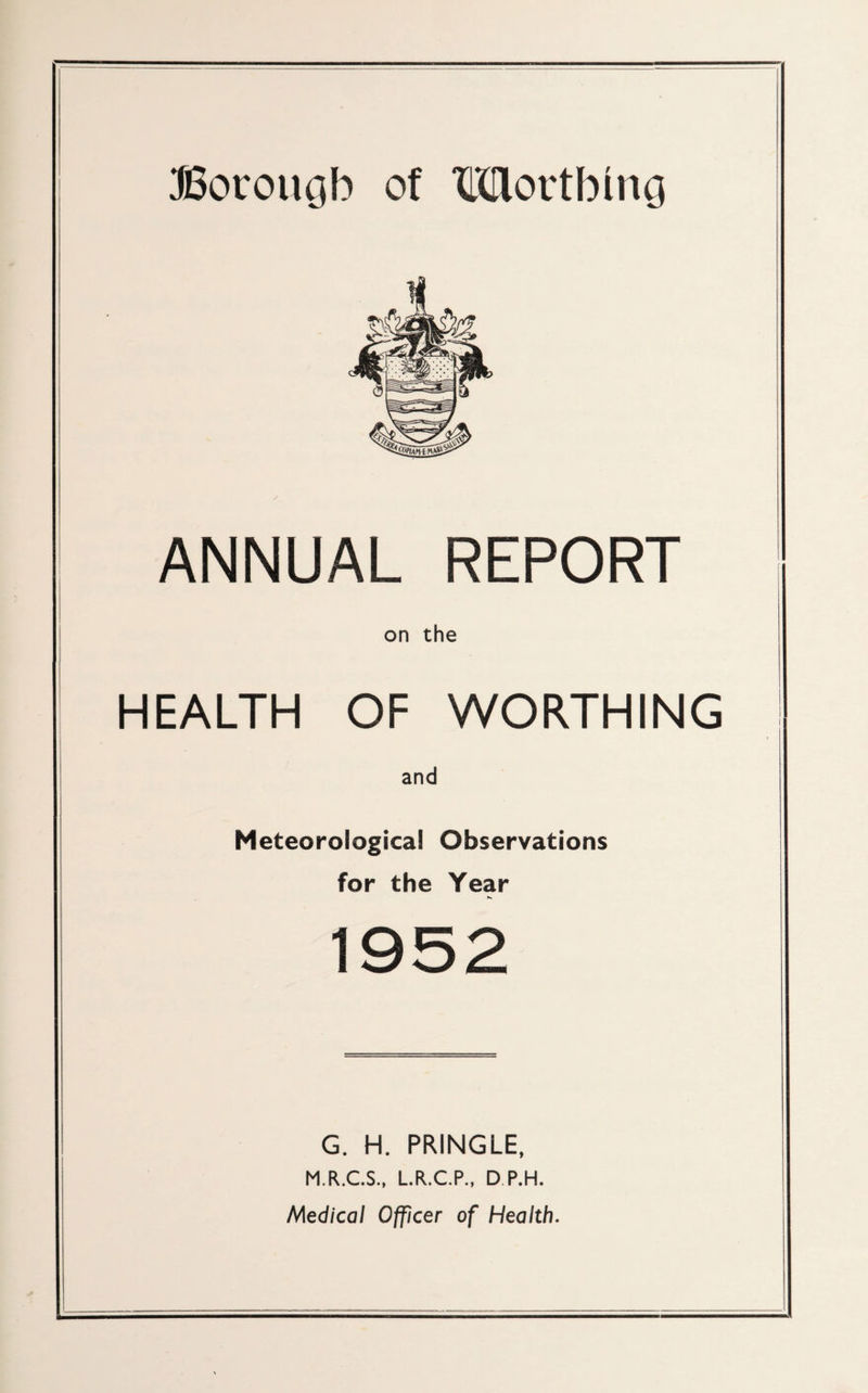ffiorougb of Wlortbmg ANNUAL REPORT on the HEALTH OF WORTHING and Meteorological Observations for the Year 1952 G. H. PRINGLE, M.R.C.S., L.R.C.P., D P.H. Medical Officer of Health.
