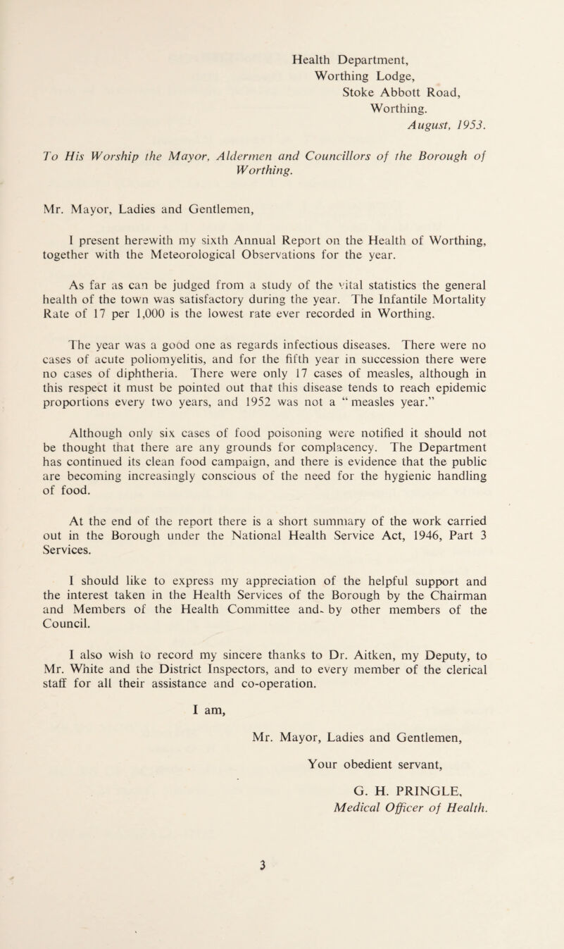 Health Department, Worthing Lodge, Stoke Abbott Road, Worthing. August, 1953. To His Worship the Mayor, Aldermen and Councillors of the Borough of Worthing. Mr. Mayor, Ladies and Gentlemen, I present herewith my sixth Annual Report on the Health of Worthing, together with the Meteorological Observations for the year. As far as can be judged from a study of the vital statistics the general health of the town was satisfactory during the year. The Infantile Mortality Rate of 17 per 1,000 is the lowest rate ever recorded in Worthing. The year was a good one as regards infectious diseases. There were no cases of acute poliomyelitis, and for the fifth year in succession there were no cases of diphtheria. There were only 17 cases of measles, although in this respect it must be pointed out that this disease tends to reach epidemic proportions every two years, and 1952 was not a “measles year.” Although only six cases of food poisoning were notified it should not be thought that there are any grounds for complacency. The Department has continued its clean food campaign, and there is evidence that the public are becoming increasingly conscious of the need for the hygienic handling of food. At the end of the report there is a short summary of the work carried out in the Borough under the National Health Service Act, 1946, Part 3 Services. I should like to express my appreciation of the helpful support and the interest taken in the Health Services of the Borough by the Chairman and Members of the Health Committee and- by other members of the Council. I also wish to record my sincere thanks to Dr. Aitken, my Deputy, to Mr. White and the District Inspectors, and to every member of the clerical staff for all their assistance and co-operation. I am. Mr. Mayor, Ladies and Gentlemen, Your obedient servant, G. H. PRINGLE, Medical Officer of Health.