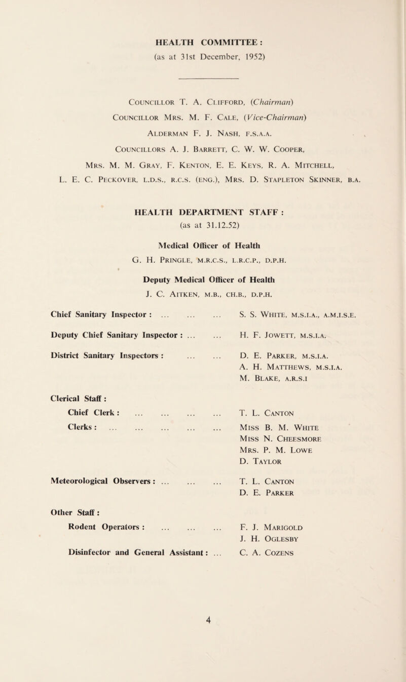 HEALTH COMMITTEE: (as at 31st December, 1952) Councillor T. A. Clifford, (Chairman) Councillor Mrs. M. F. Cale, (Vice-Chairman) Alderman F. J. Nash, f.s.a.a. Councillors A. J. Barrett, C. W. W. Cooper, Mrs. M. M. Gray, F. Kenton, E. E. Keys, R. A. Mitchell, L. E. C. Peckover, l.d.s., r.c.s. (eng.), Mrs. D. Stapleton Skinner, b.a. HEALTH DEPARTMENT STAFF : (as at 31.12.52) Medical Officer of Health G. H. Pringle, m.r.c.s., l.r.c.p., d.p.h. Deputy Medical Officer of Health Chief Sanitary Inspector : Deputy Chief Sanitary Inspector : District Sanitary Inspectors : Clerical Staff : Chief Clerk: Clerks : Meteorological Observers: ... Other Staff : Rodent Operators : Disinfector and General Assistant: ., CH.B., D.P.H. S. S. White, m.s.i.a., a.m.i.s.e. H. F. Jowett, M.S.I.A. D. E. Parker, m.s.i.a. A. H. Matthews, m.s.i.a. M. Blake, a.r.s.i T. L. Canton Miss B. M. White Miss N. Cheesmore Mrs. P. M. Lowe D. Taylor T. L. Canton D. E. Parker F. J. Marigold J. H. Oglesby C. A. Cozens J. C. Aitken, m.b