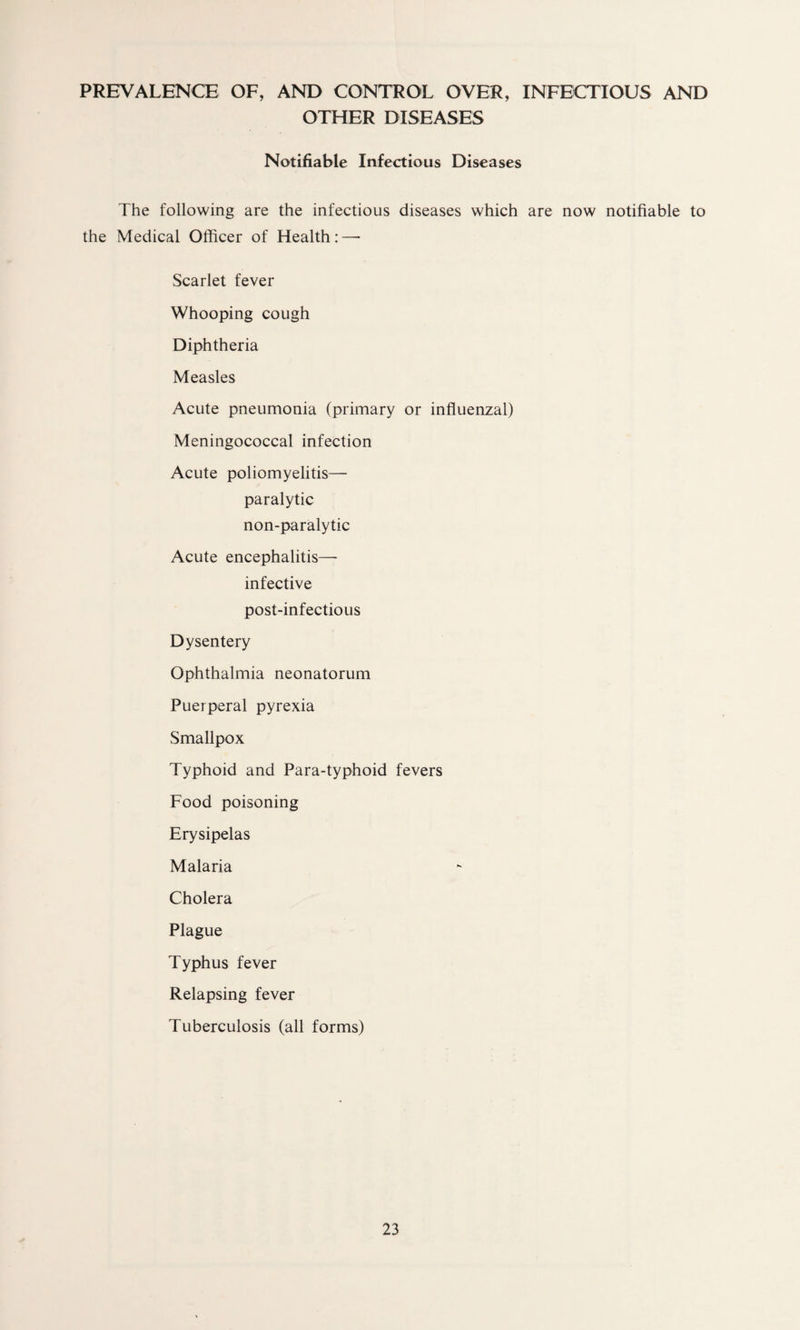PREVALENCE OF, AND CONTROL OVER, INFECTIOUS AND OTHER DISEASES Notifiable Infectious Diseases The following are the infectious diseases which are now notifiable to the Medical Officer of Health:—• Scarlet fever Whooping cough Diphtheria Measles Acute pneumonia (primary or influenzal) Meningococcal infection Acute poliomyelitis— paralytic non-paralytic Acute encephalitis—- infective post-infectious Dysentery Ophthalmia neonatorum Puerperal pyrexia Smallpox Typhoid and Para-typhoid fevers Food poisoning Erysipelas Malaria Cholera Plague Typhus fever Relapsing fever Tuberculosis (all forms)