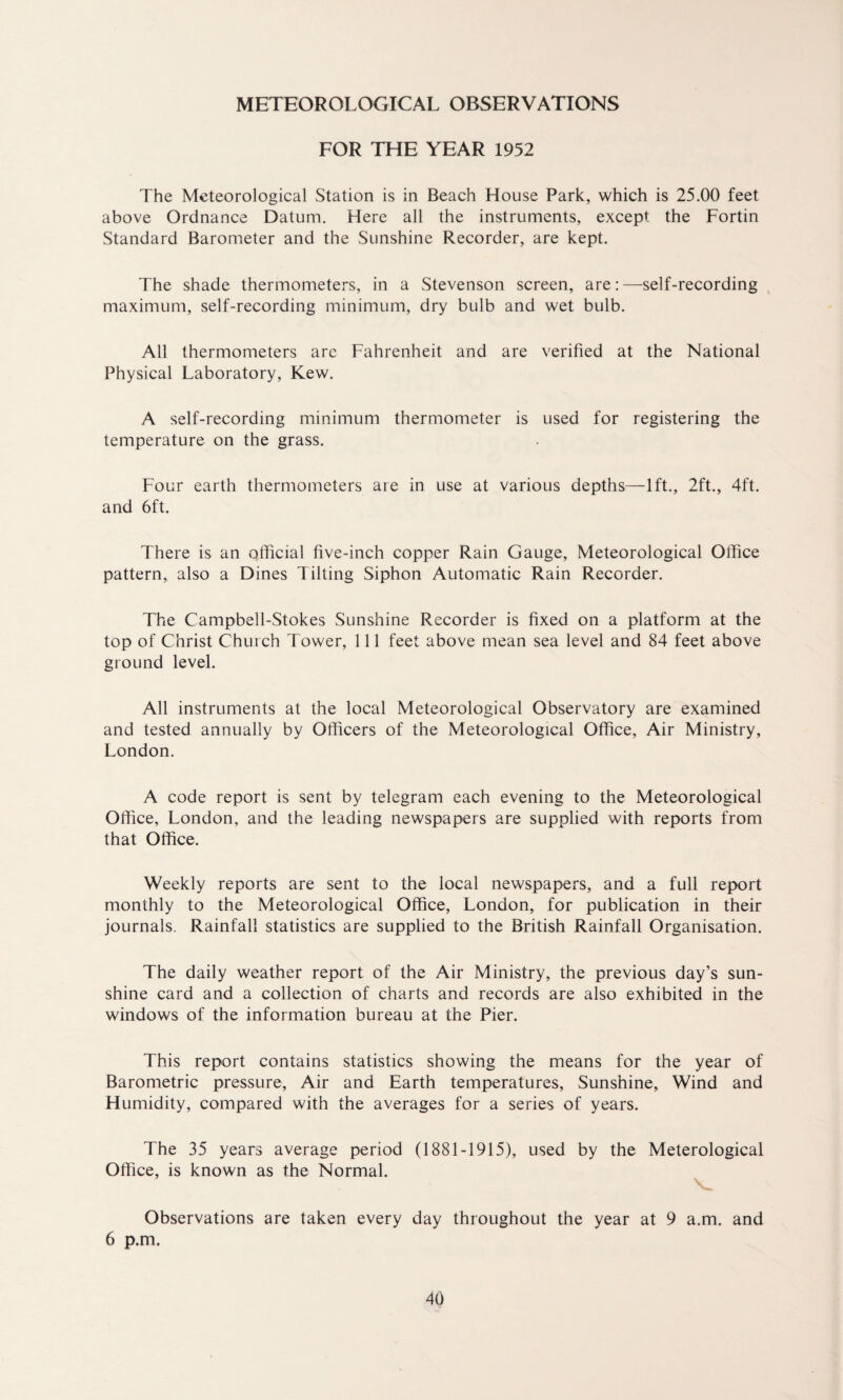 METEOROLOGICAL OBSERVATIONS FOR THE YEAR 1952 The Meteorological Station is in Beach House Park, which is 25.00 feet above Ordnance Datum. Here all the instruments, except, the Fortin Standard Barometer and the Sunshine Recorder, are kept. The shade thermometers, in a Stevenson screen, are:—self-recording maximum, self-recording minimum, dry bulb and wet bulb. All thermometers are Fahrenheit and are verified at the National Physical Laboratory, Kew. A self-recording minimum thermometer is used for registering the temperature on the grass. Four earth thermometers are in use at various depths—lft., 2ft., 4ft. and 6ft. There is an official five-inch copper Rain Gauge, Meteorological Office pattern, also a Dines Tilting Siphon Automatic Rain Recorder. The Campbell-Stokes Sunshine Recorder is fixed on a platform at the top of Christ Church Tower, 111 feet above mean sea level and 84 feet above ground level. All instruments at the local Meteorological Observatory are examined and tested annually by Officers of the Meteorological Office, Air Ministry, London. A code report is sent by telegram each evening to the Meteorological Office, London, and the leading newspapers are supplied with reports from that Office. Weekly reports are sent to the local newspapers, and a full report monthly to the Meteorological Office, London, for publication in their journals. Rainfall statistics are supplied to the British Rainfall Organisation. The daily weather report of the Air Ministry, the previous day’s sun¬ shine card and a collection of charts and records are also exhibited in the windows of the information bureau at the Pier. This report contains statistics showing the means for the year of Barometric pressure, Air and Earth temperatures, Sunshine, Wind and Humidity, compared with the averages for a series of years. The 35 years average period (1881-1915), used by the Meterological Office, is known as the Normal. Observations are taken every day throughout the year at 9 a.m. and 6 p.m.