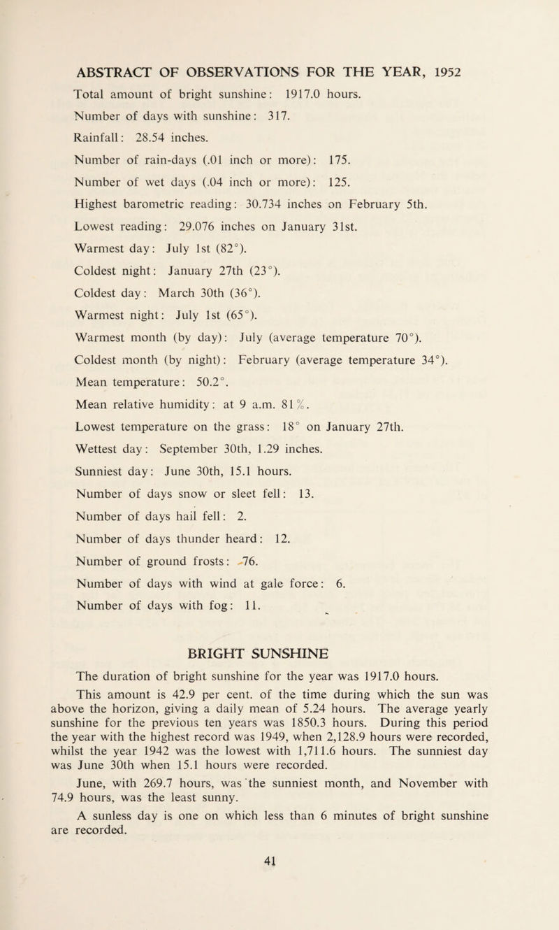ABSTRACT OF OBSERVATIONS FOR THE YEAR, 1952 Total amount of bright sunshine: 1917.0 hours. Number of days with sunshine: 317. Rainfall: 28.54 inches. Number of rain-days (.01 inch or more): 175. Number of wet days (.04 inch or more): 125. Highest barometric reading: 30.734 inches on February 5th. Lowest reading: 29.076 inches on January 31st. Warmest day: July 1st (82°). Coldest night: January 27th (23°). Coldest day: March 30th (36°). Warmest night: July 1st (65°). Warmest month (by day): July (average temperature 70°). Coldest month (by night): February (average temperature 34°). Mean temperature : 50.2°. Mean relative humidity: at 9 a.m. 81%. Lowest temperature on the grass : 18° on January 27th. Wettest day: September 30th, 1.29 inches. Sunniest day: June 30th, 15.1 hours. Number of days snow or sleet fell: 13. Number of days hail fell: 2. Number of days thunder heard: 12. Number of ground frosts: %76. Number of days with wind at gale force: 6. Number of days with fog: 11. BRIGHT SUNSHINE The duration of bright sunshine for the year was 1917.0 hours. This amount is 42.9 per cent, of the time during which the sun was above the horizon, giving a daily mean of 5.24 hours. The average yearly sunshine for the previous ten years was 1850.3 hours. During this period the year with the highest record was 1949, when 2,128.9 hours were recorded, whilst the year 1942 was the lowest with 1,711.6 hours. The sunniest day was June 30th when 15.1 hours were recorded. June, with 269.7 hours, was the sunniest month, and November with 74.9 hours, was the least sunny. A sunless day is one on which less than 6 minutes of bright sunshine are recorded.