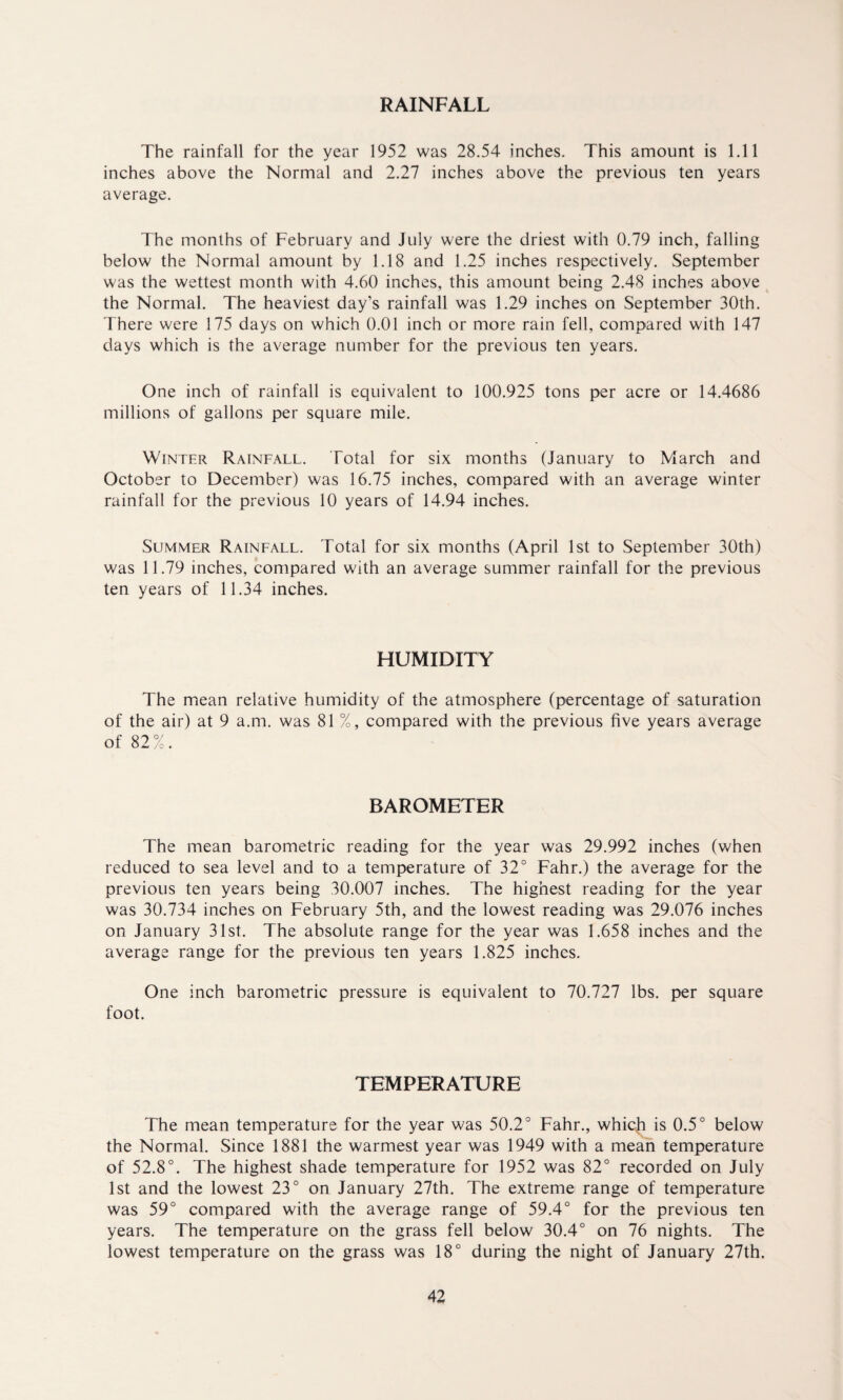 RAINFALL The rainfall for the year 1952 was 28.54 inches. This amount is 1.11 inches above the Normal and 2.27 inches above the previous ten years average. The months of February and July were the driest with 0.79 inch, falling below the Normal amount by 1.18 and 1.25 inches respectively. September was the wettest month with 4.60 inches, this amount being 2.48 inches above the Normal. The heaviest day’s rainfall was 1.29 inches on September 30th. There were 175 days on which 0.01 inch or more rain fell, compared with 147 days which is the average number for the previous ten years. One inch of rainfall is equivalent to 100.925 tons per acre or 14.4686 millions of gallons per square mile. Winter Rainfall. Total for six months (January to March and October to December) was 16.75 inches, compared with an average winter rainfall for the previous 10 years of 14.94 inches. Summer Rainfall. Total for six months (April 1st to September 30th) was 11.79 inches, compared with an average summer rainfall for the previous ten years of 11.34 inches. HUMIDITY The mean relative humidity of the atmosphere (percentage of saturation of the air) at 9 a.m. was 81 %, compared with the previous five years average of 82%. BAROMETER The mean barometric reading for the year was 29.992 inches (when reduced to sea level and to a temperature of 32° Fahr.) the average for the previous ten years being 30.007 inches. The highest reading for the year was 30.734 inches on February 5th, and the lowest reading was 29.076 inches on January 31st. The absolute range for the year was 1.658 inches and the average range for the previous ten years 1.825 inches. One inch barometric pressure is equivalent to 70.727 lbs. per square foot. TEMPERATURE The mean temperature for the year was 50.2° Fahr., whicji is 0.5° below the Normal. Since 1881 the warmest year was 1949 with a mean temperature of 52.8°. The highest shade temperature for 1952 was 82° recorded on July 1st and the lowest 23° on January 27th. The extreme range of temperature was 59° compared with the average range of 59.4° for the previous ten years. The temperature on the grass fell below 30.4° on 76 nights. The lowest temperature on the grass was 18° during the night of January 27th.