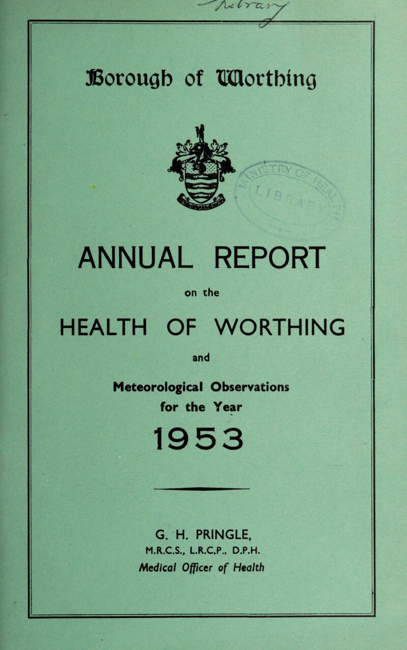 ANNUAL REPORT on the HEALTH OF WORTHING and Meteorological Observations for the Year G. H. PRINGLE, M.R.C.S., L.R.C.P., D.P.H. Medical Officer of Health