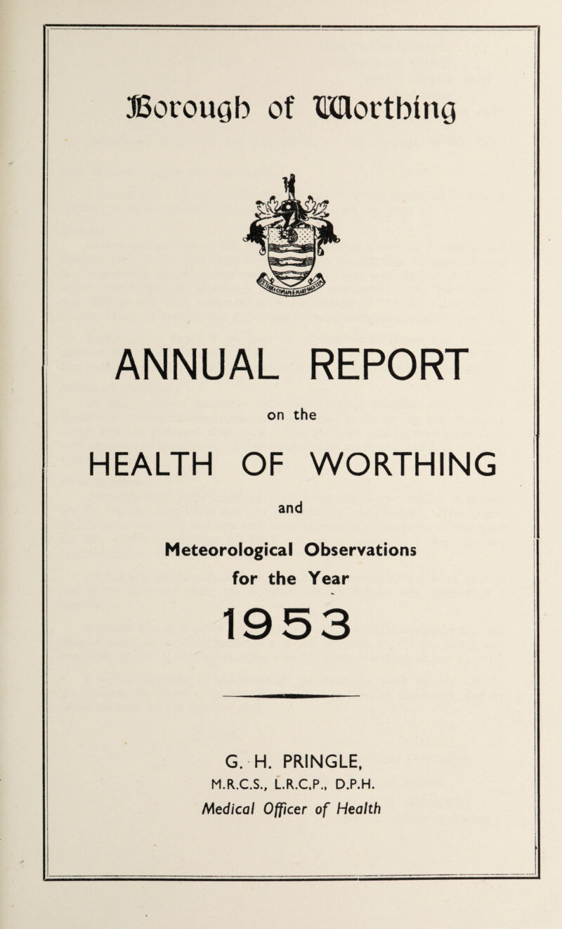 ANNUAL REPORT on the HEALTH OF WORTHING and Meteorological Observations for the Year G. H. PRINGLE, M.R.C.S., L.R.C.P., D.P.H. Medical Officer of Health