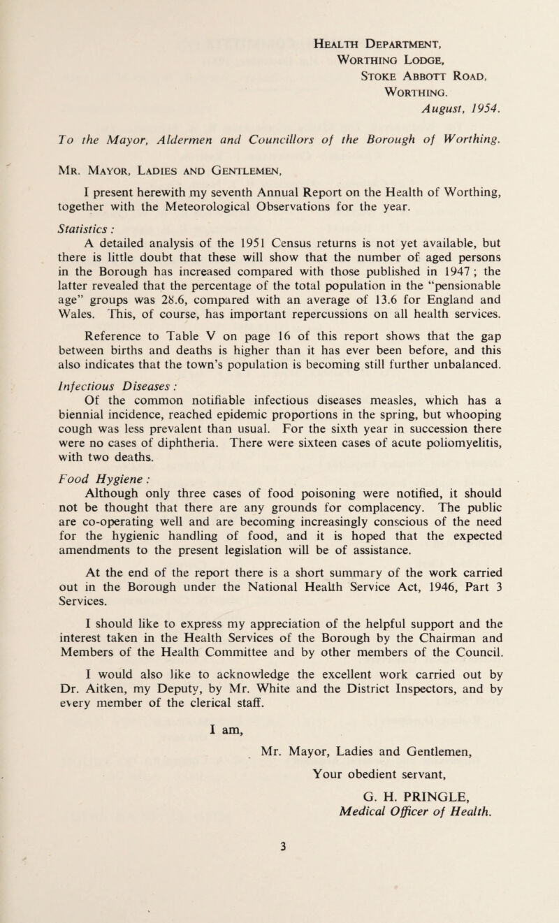 Health Department, Worthing Lodge, Stoke Abbott Road, Worthing. August, 1954. To the Mayor, Aldermen and Councillors of the Borough of Worthing. Mr. Mayor, Ladies and Gentlemen, I present herewith my seventh Annual Report on the Health of Worthing, together with the Meteorological Observations for the year. Statistics: A detailed analysis of the 1951 Census returns is not yet available, but there is little doubt that these will show that the number of aged persons in the Borough has increased compared with those published in 1947 ; the latter revealed that the percentage of the total population in the “pensionable age” groups was 28.6, compared with an average of 13.6 for England and Wales. This, of course, has important repercussions on all health services. Reference to Table V on page 16 of this report shows that the gap between births and deaths is higher than it has ever been before, and this also indicates that the town’s population is becoming still further unbalanced. Infectious Diseases: Of the common notifiable infectious diseases measles, which has a biennial incidence, reached epidemic proportions in the spring, but whooping cough was less prevalent than usual. For the sixth year in succession there were no cases of diphtheria. There were sixteen cases of acute poliomyelitis, with two deaths. Food Hygiene : Although only three cases of food poisoning were notified, it should not be thought that there are any grounds for complacency. The public are co-operating well and are becoming increasingly conscious of the need for the hygienic handling of food, and it is hoped that the expected amendments to the present legislation will be of assistance. At the end of the report there is a short summary of the work carried out in the Borough under the National Health Service Act, 1946, Part 3 Services. I should like to express my appreciation of the helpful support and the interest taken in the Health Services of the Borough by the Chairman and Members of the Health Committee and by other members of the Council. I would also like to acknowledge the excellent work carried out by Dr. Aitken, my Deputy, by Mr. White and the District Inspectors, and by every member of the clerical staff. I am, Mr. Mayor, Ladies and Gentlemen, Your obedient servant, G. H. PRINGLE, Medical Officer of Health.