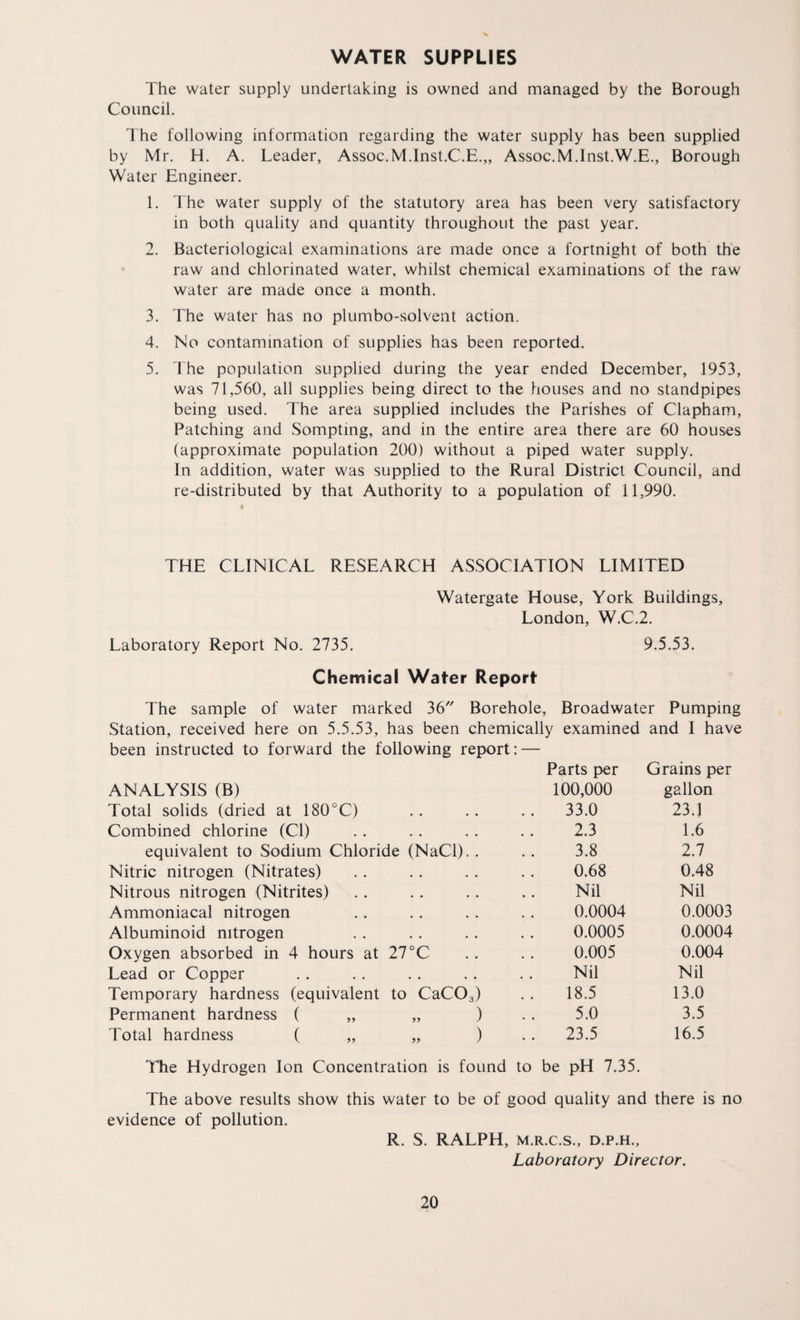 WATER SUPPLIES The water supply undertaking is owned and managed by the Borough Council. The following information regarding the water supply has been supplied by Mr. H. A. Leader, Assoc.M.Inst.C.E.,, Assoc.M.Inst.W.E., Borough Water Engineer. 1. The water supply of the statutory area has been very satisfactory in both quality and quantity throughout the past year. 2. Bacteriological examinations are made once a fortnight of both the raw and chlorinated water, whilst chemical examinations of the raw water are made once a month. 3. The water has no plumbo-solvent action. 4. No contamination of supplies has been reported. 5. The population supplied during the year ended December, 1953, was 71,560, all supplies being direct to the houses and no standpipes being used. The area supplied includes the Parishes of Clapham, Patching and Sompting, and in the entire area there are 60 houses (approximate population 200) without a piped water supply. In addition, water was supplied to the Rural District Council, and re-distributed by that Authority to a population of 11,990. THE CLINICAL RESEARCH ASSOCIATION LIMITED Watergate House, York Buildings, London, W.C.2. Laboratory Report No. 2735. 9.5.53. Chemical Water Report The sample of water marked 36 Borehole, Broadwater Pumping Station, received here on 5.5.53, has been chemically examined and I have been instructed to forward the following report: — Parts per Grains per ANALYSIS (B) 100,000 gallon Total solids (dried at 180°C) • • , • 33.0 23.1 Combined chlorine (Cl) • • • • 2.3 1.6 equivalent to Sodium Chloride (NaCl). . 3.8 2.7 Nitric nitrogen (Nitrates) 0.68 0.48 Nitrous nitrogen (Nitrites) • • « • Nil Nil Ammoniacal nitrogen • * * • 0.0004 0.0003 Albuminoid nitrogen • • • • 0.0005 0.0004 Oxygen absorbed in 4 hours at 27°C 0.005 0.004 Lead or Copper , , . . Nil Nil Temporary hardness (equivalent to CaC03) 18.5 13.0 Permanent hardness ( „ ) 5.0 3.5 Total hardness ( „ ) . . 23.5 16.5 The Hydrogen Ion Concentration is found to be pH 7.35. The above results show this water to be of good quality and there is no evidence of pollution. R. S. RALPH, m.r.c.s., d.p.h.. Laboratory Director.