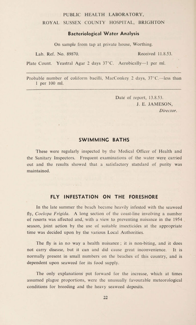 PUBLIC HEALTH LABORATORY, ROYAL SUSSEX COUNTY HOSPITAL, BRIGHTON Bacteriological Water Analysis On sample from tap at private house, Worthing. Lab. Ref. No. 89870. Received 11.8.53. Plate Count. Yeastral Agar 2 days 37°C. Aerobically—1 per ml. Probable number of coliform bacilli, MacConkey 2 days, 37°C.—less than 1 per 100 ml. Date of report, 13.8.53. J. E. JAMESON, Director. SWIMMING BATHS These were regularly inspected by the Medical Officer of Health and the Sanitary Inspectors. Frequent examinations of the water were carried out and the results showed that a satisfactory standard of purity was maintained. FLY INFESTATION ON THE FORESHORE In the late summer the beach became heavily infested with the seaweed fly, Coelopa Frigida. A long section of the coast-line involving a number of resorts was affected and, with a view to preventing nuisance in the 1954 season, joint action by the use of suitable insecticides at the appropriate time was decided upon by the various Local Authorities. The fly is in no way a health nuisance ; it is non-biting, and it does not carry disease, but it can and did cause great inconvenience. It is normally present in small numbers on the beaches of this country, and is dependent upon seaweed for its food supply. The only explanations' put forward for the increase, which at times assumed plague proportions, were the unusually favourable meteorological conditions for breeding and the heavy seaweed deposits.