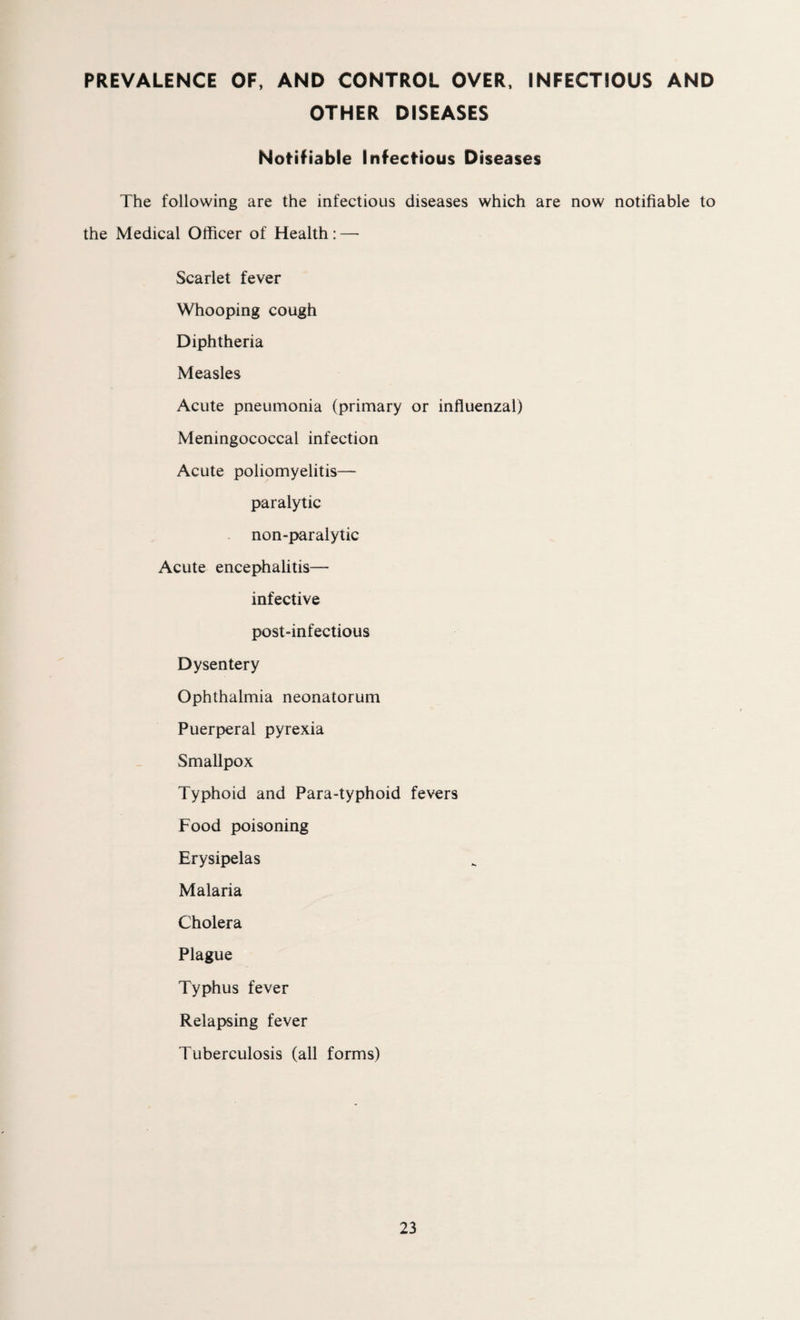 PREVALENCE OF, AND CONTROL OVER, INFECTIOUS AND OTHER DISEASES Notifiable Infectious Diseases The following are the infectious diseases which are now notifiable to the Medical Officer of Health: — Scarlet fever Whooping cough Diphtheria Measles Acute pneumonia (primary or influenzal) Meningococcal infection Acute poliomyelitis— paralytic non-paralytic Acute encephalitis- infective post-infectious Dysentery Ophthalmia neonatorum Puerperal pyrexia Smallpox Typhoid and Para-typhoid fevers Food poisoning Erysipelas Malaria Cholera Plague Typhus fever Relapsing fever Tuberculosis (all forms)