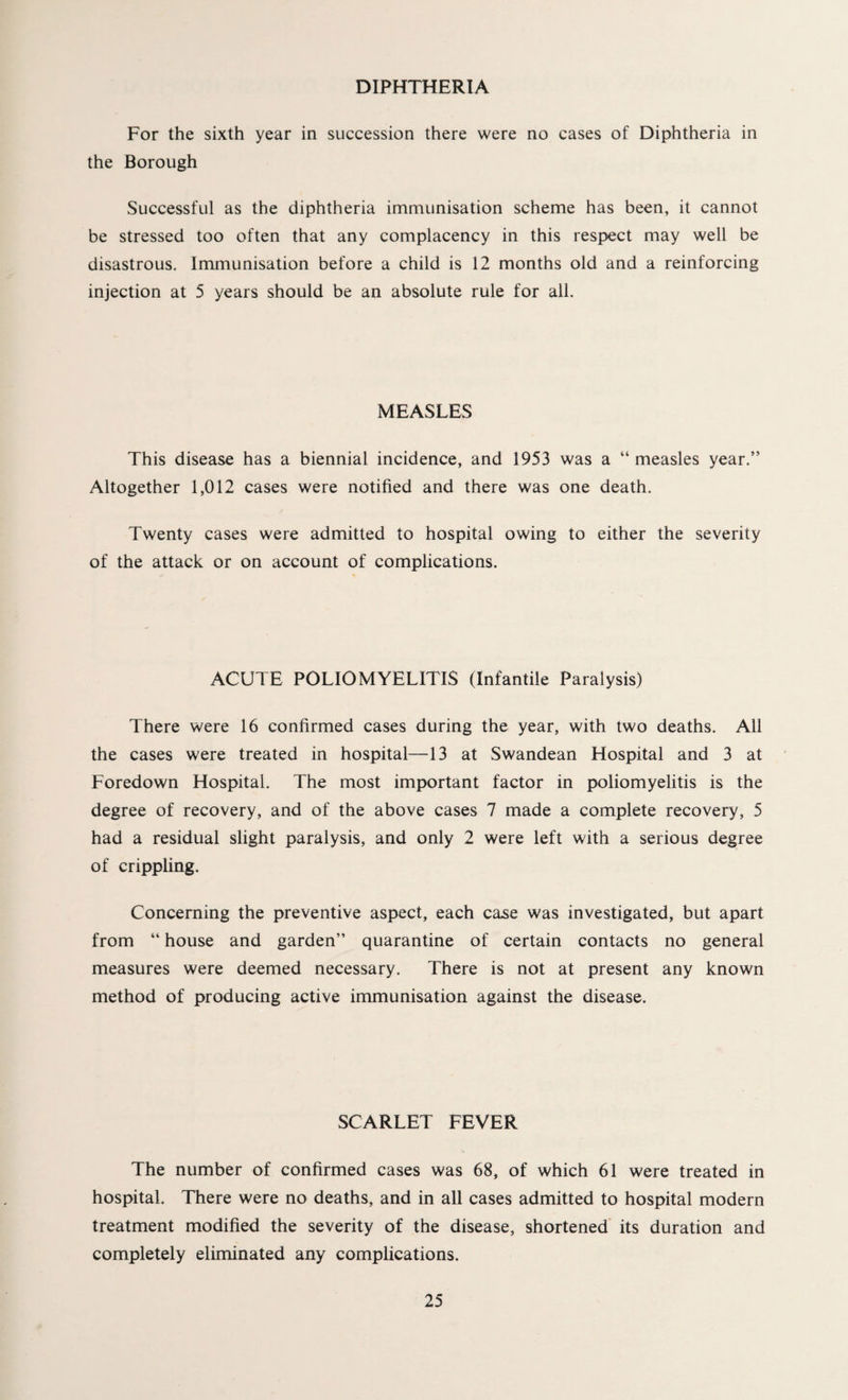 DIPHTHERIA For the sixth year in succession there were no cases of Diphtheria in the Borough Successful as the diphtheria immunisation scheme has been, it cannot be stressed too often that any complacency in this respect may well be disastrous. Immunisation before a child is 12 months old and a reinforcing injection at 5 years should be an absolute rule for all. MEASLES This disease has a biennial incidence, and 1953 was a “ measles year.” Altogether 1,012 cases were notified and there was one death. Twenty cases were admitted to hospital owing to either the severity of the attack or on account of complications. ACUTE POLIOMYELITIS (Infantile Paralysis) There were 16 confirmed cases during the year, with two deaths. All the cases were treated in hospital—13 at Swandean Hospital and 3 at Foredown Hospital. The most important factor in poliomyelitis is the degree of recovery, and of the above cases 7 made a complete recovery, 5 had a residual slight paralysis, and only 2 were left with a serious degree of crippling. Concerning the preventive aspect, each case was investigated, but apart from “ house and garden” quarantine of certain contacts no general measures were deemed necessary. There is not at present any known method of producing active immunisation against the disease. SCARLET FEVER The number of confirmed cases was 68, of which 61 were treated in hospital. There were no deaths, and in all cases admitted to hospital modern treatment modified the severity of the disease, shortened its duration and completely eliminated any complications.