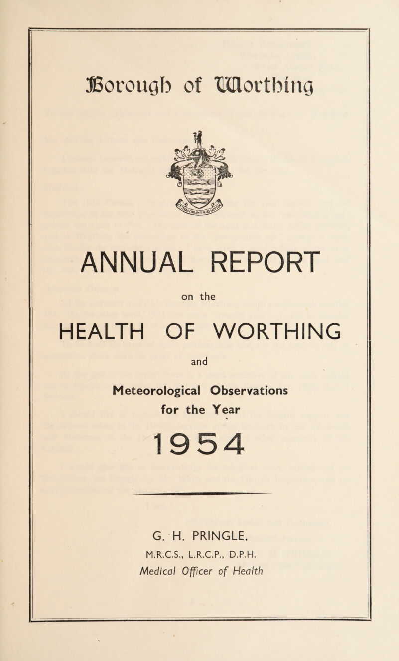 ANNUAL REPORT on the HEALTH OF WORTHING and Meteorological Observations for the Year 1954 G. H. PRINGLE, M.R.C.S., L.R.C.P., D.P.H. Med/co/ Officer of Health