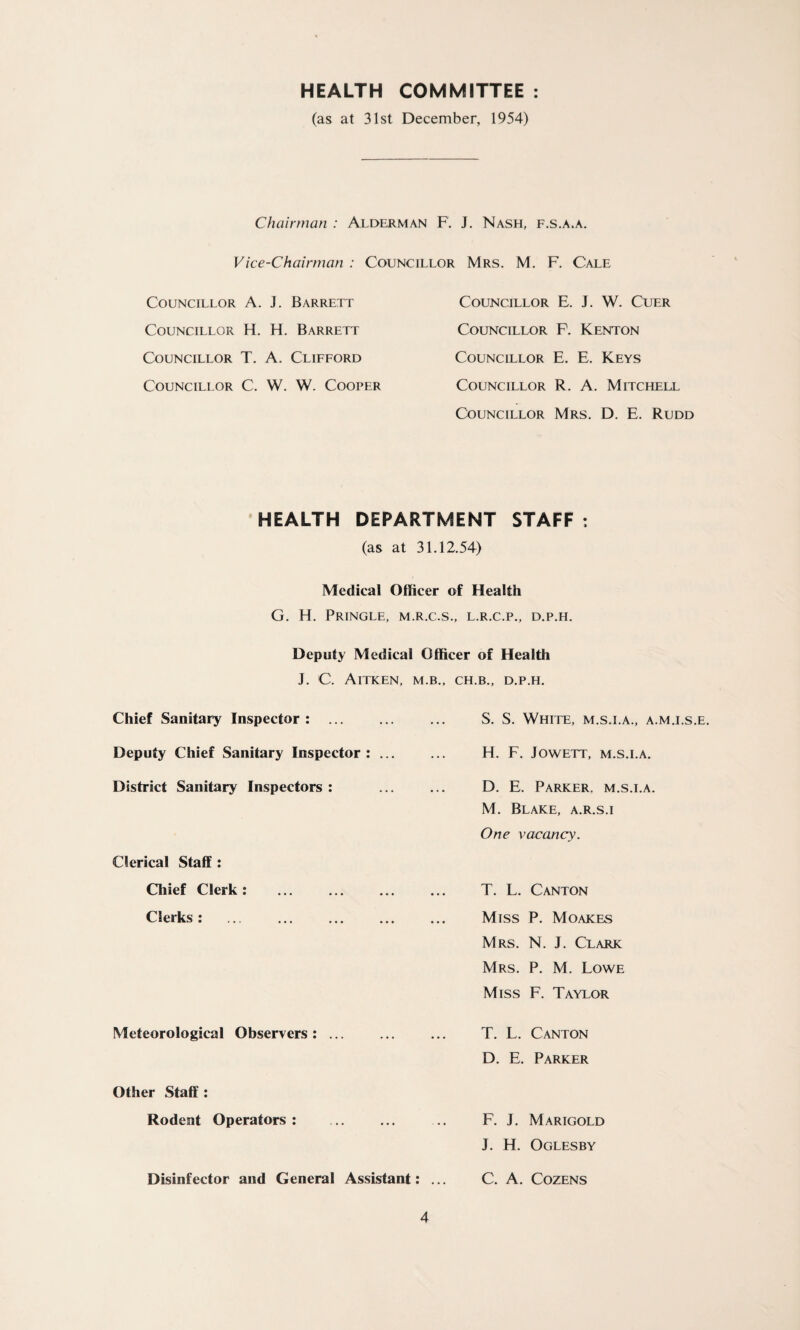 HEALTH COMMITTEE (as at 31st December, 1954) Chairman : Alderman F. J. Nash, f.s.a.a. Vice-Chairman : Councillor Mrs. M. F. Cale Councillor A. J. Barrett Councillor H. H. Barrett Councillor T. A. Clifford Councillor C. W. W. Cooper Councillor E. J. W. Cuer Councillor F. Kenton Councillor E. E. Keys Councillor R. A. Mitchell Councillor Mrs. D. E. Rudd HEALTH DEPARTMENT STAFF : (as at 31.12.54) Medical Officer of Health G. H. Pringle, m.r.c.s., l.r.c.p., d.p.h. Deputy Medical Officer of Health J. C. Aitken, m.b Chief Sanitary Inspector : Deputy Chief Sanitary Inspector: ... District Sanitary Inspectors : Clerical Staff: Chief Clerk: Clerks: . Meteorological Observers: ... Other Staff : Rodent Operators : Disinfector and General Assistant: ., CH.B., D.P.H. S. S. White, m.s.i.a., a.m.i.s.e. H. F. Jowett, m.s.i.a. D. E. Parker, m.s.i.a. M. Blake, a.r.s.i One vacancy. T. L. Canton Miss P. Moakes Mrs. N. J. Clark Mrs. P. M. Lowe Miss F. Taylor T. L. Canton D. E. Parker F. J. Marigold J. H. Oglesby C. A. Cozens