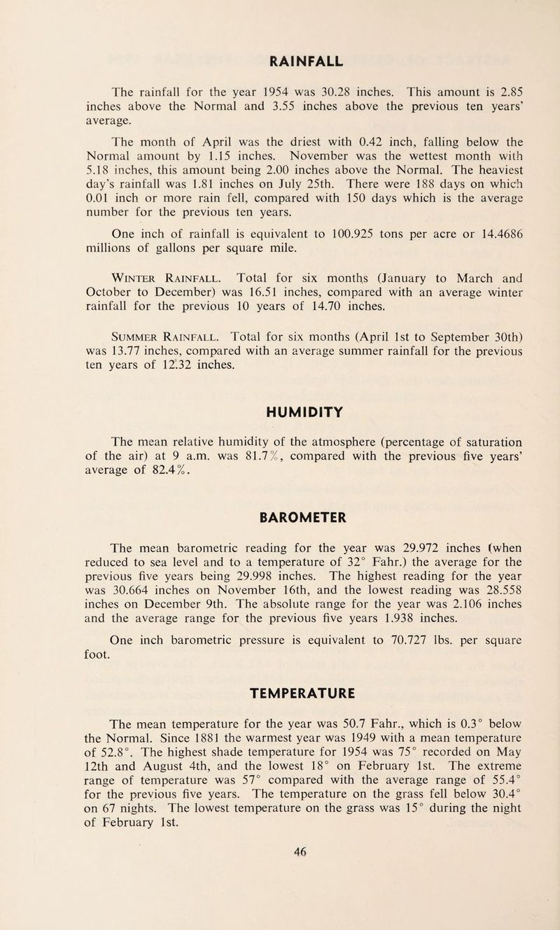 RAINFALL The rainfall for the year 1954 was 30.28 inches. This amount is 2.85 inches above the Normal and 3.55 inches above the previous ten years’ average. The month of April was the driest with 0.42 inch, falling below the Normal amount by 1.15 inches. November was the wettest month with 5.18 inches, this amount being 2.00 inches above the Normal. The heaviest day’s rainfall was 1.81 inches on July 25th. There were 188 days on which 0.01 inch or more rain fell, compared with 150 days which is the average number for the previous ten years. One inch of rainfall is equivalent to 100.925 tons per acre or 14.4686 millions of gallons per square mile. Winter Rainfall. Total for six months (January to March and October to December) was 16.51 inches, compared with an average winter rainfall for the previous 10 years of 14.70 inches. Summer Rainfall. Total for six months (April 1st to September 30th) was 13.77 inches, compared with an average summer rainfall for the previous ten years of 12.32 inches. HUMIDITY The mean relative humidity of the atmosphere (percentage of saturation of the air) at 9 a.m. was 81.7%, compared with the previous five years’ average of 82.4%. BAROMETER The mean barometric reading for the year was 29.972 inches (when reduced to sea level and to a temperature of 32° Fahr.) the average for the previous five years being 29.998 inches. The highest reading for the year was 30.664 inches on November 16th, and the lowest reading was 28.558 inches on December 9th. The absolute range for the year was 2.106 inches and the average range for the previous five years 1.938 inches. One inch barometric pressure is equivalent to 70.727 lbs. per square foot. TEMPERATURE The mean temperature for the year was 50.7 Fahr., which is 0.3° below the Normal. Since 1881 the warmest year was 1949 with a mean temperature of 52.8°. The highest shade temperature for 1954 was 75° recorded on May 12th and August 4th, and the lowest 18° on February 1st. The extreme range of temperature was 57° compared with the average range of 55.4° for the previous five years. The temperature on the grass fell below 30.4° on 67 nights. The lowest temperature on the grass was 15° during the night of February 1st.