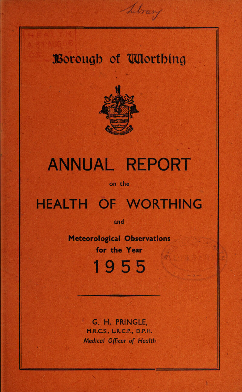 ANNUAL REPORT on the HEALTH OF WORTHING and Meteorological Observations for the Year 19 55 r > f- ■ -' f . f G. H, PRINGLE, M.R.C.S., LR.C.P., D.P.H. Medical Officer of Health ; r >V V'; S.S'Sfe • v ’i ' V: - A.--* Yin
