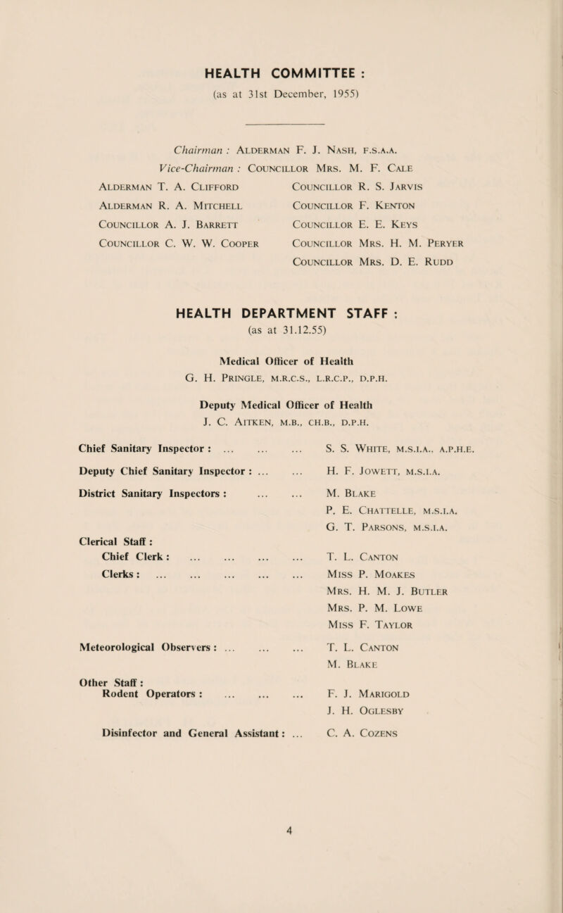 HEALTH COMMITTEE (as at 31st December, 1955) Chairman : Alderman F. J. Nash, f.s.a.a. Vice-Chairman : Councillor Mrs. M. F. Cale Alderman T. A. Clifford Alderman R. A. Mitchell Councillor A. J. Barrett Councillor C. W. W. Cooper Councillor R. S. Jarvis Councillor F. Kenton Councillor E. E. Keys Councillor Mrs. H. M. Peryer Councillor Mrs. D. E. Rudd HEALTH DEPARTMENT STAFF : (as at 31.12.55) Medical Officer of Health G. H. Pringle, m.r.c.s., l.r.c.p., d.p.h. Deputy Medical Officer of Health J. C. AlTKEN, M.B., CH.B., D.P.H. Chief Sanitary Inspector : . S. S. White, m.s.i.a., a.p.h.e. Deputy Chief Sanitary Inspector: ... ... H. F. Jowett, m.s.i.a. District Sanitary Inspectors Clerical Staff : Chief Clerk: Clerks: . M. Blake P. E. Chattelle, m.s.i.a. G. T. Parsons, m.s.i.a. T. L. Canton Miss P. Moakes Mrs. H. M. J. Butler Mrs. P. M. Lowe Miss F. Taylor Meteorological Observers: ... Other Staff : Rodent Operators : T. L. Canton M. Blake F. J. Marigold J. H. Oglesby Disinfector and General Assistant: ... C. A. Cozens