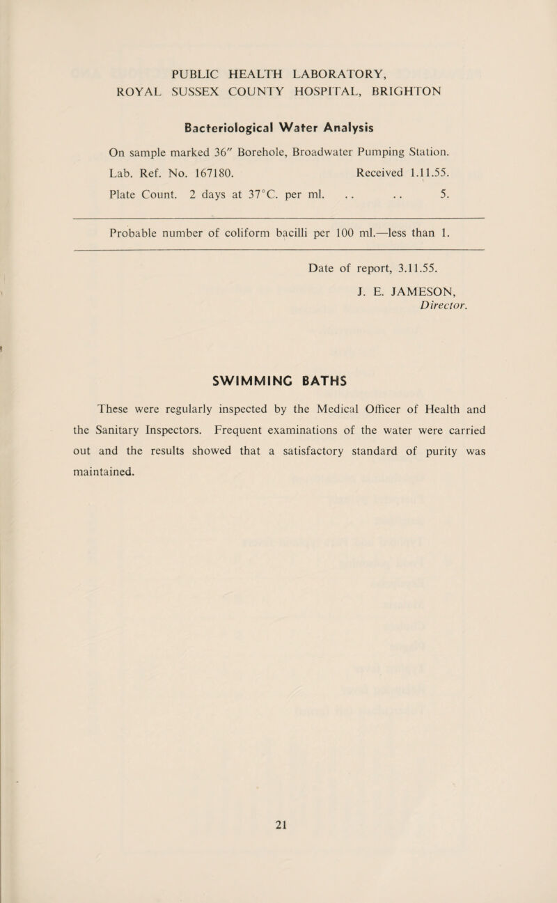 PUBLIC HEALTH LABORATORY, ROYAL SUSSEX COUNTY HOSPITAL, BRIGHTON Bacteriological Water Analysis On sample marked 36 Borehole, Broadwater Pumping Station. Lab. Ref. No. 167180. Received 1.11.55. \ Plate Count. 2 days at 37°C. per ml. .. .. 5. Probable number of coliform bacilli per 100 ml.—less than 1. Date of report, 3.11.55. J. E. JAMESON, Director. SWIMMING BATHS These were regularly inspected by the Medical Officer of Health and the Sanitary Inspectors. Frequent examinations of the water were carried out and the results showed that a satisfactory standard of purity was maintained.
