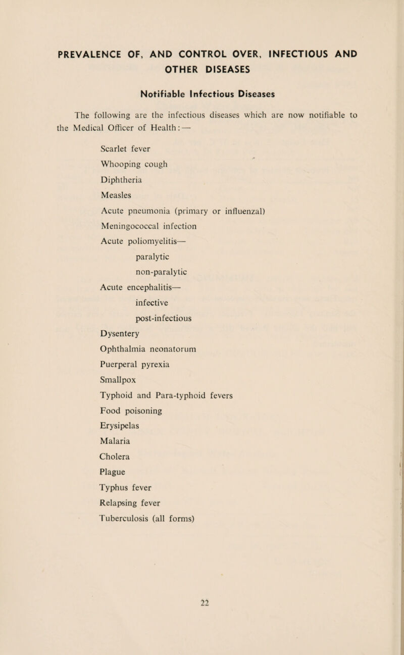 PREVALENCE OF, AND CONTROL OVER, INFECTIOUS AND OTHER DISEASES Notifiable Infectious Diseases The following are the infectious diseases which are now notifiable to the Medical Officer of Health: — Scarlet fever Whooping cough Diphtheria Measles Acute pneumonia (primary or influenzal) Meningococcal infection Acute poliomyelitis— paralytic non-paralytic Acute encephalitis— infective post-infectious Dysentery Ophthalmia neonatorum Puerperal pyrexia Smallpox Typhoid and Para-typhoid fevers Food poisoning Erysipelas Malaria Cholera Plague Typhus fever Relapsing fever Tuberculosis (all forms)