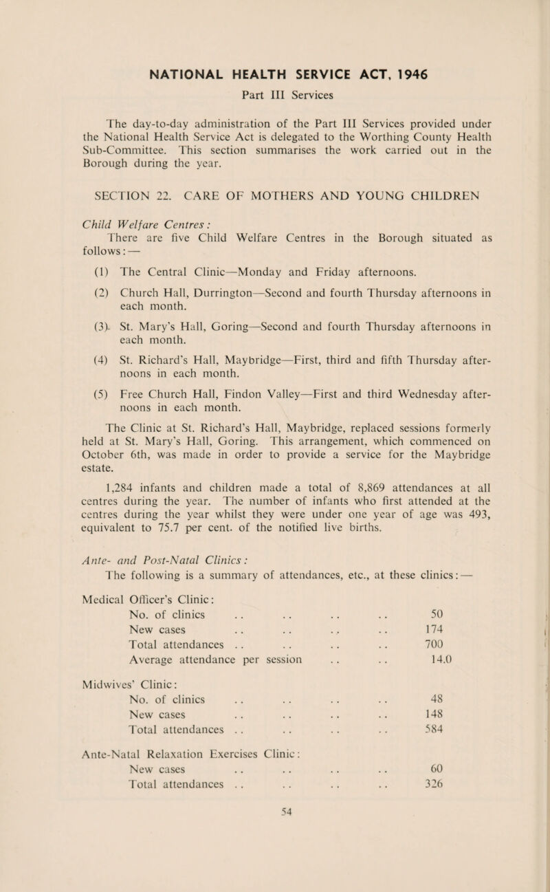 NATIONAL HEALTH SERVICE ACT, 1946 Part III Services The day-to-day administration of the Part III Services provided under the National Health Service Act is delegated to the Worthing County Health Sub-Committee. This section summarises the work carried out in the Borough during the year. SECTION 22. CARE OF MOTHERS AND YOUNG CHILDREN Child Welfare Centres: There are five Child Welfare Centres in the Borough situated as follows: — (1) The Central Clinic—Monday and Friday afternoons. (2) Church Hall, Durrington—Second and fourth Thursday afternoons in each month. (3) * St. Mary’s Hall, Goring—Second and fourth Thursday afternoons in each month. (4) St. Richard’s Hall, Maybridge—First, third and fifth Thursday after¬ noons in each month. (5) Free Church Hall, Findon Valley—First and third Wednesday after¬ noons in each month. The Clinic at St. Richard’s Hall, Maybridge, replaced sessions formerly held at St. Mary’s Hall, Goring. This arrangement, which commenced on October 6th, was made in order to provide a service for the Maybridge estate. 1,284 infants and children made a total of 8,869 attendances at all centres during the year. The number of infants who first attended at the centres during the year whilst they were under one year of age was 493, equivalent to 75.7 per cent, of the notified live births. Ante- and Post-Natal Clinics: The following is a summary of attendances, etc., at these clinics: — Medical Officer's Clinic: No. of clinics New cases Total attendances Average attendance per session 50 174 700 14.0 Midwives’ Clinic: No. of clinics New cases Total attendances 48 148 584 Ante-Natal Relaxation Exercises Clinic- New cases Total attendances 60 326