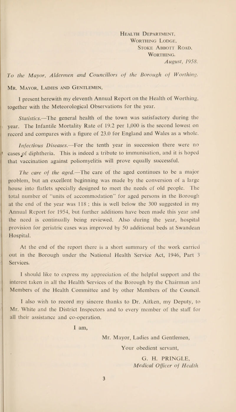 Health Department, Worthing Lodge, Stoke Abbott Road, Worthing. August, 1958. To the Mayor, Aldermen and Councillors of the Borough of Worthing. Mr. Mayor, Ladies and Gentlemen, I present herewith my eleventh Annual Report on the Health of Worthing, together with the Meteorological Observations for the year. Statistics.—The general health of the town was satisfactory during the year. The Infantile Mortality Rate of 19.2 per 1,000 is the second lowest on record and compares with a figure of 23.0 for England and Wales as a whole. Infectious Diseases.—For the tenth year in succession there were no ,i cases^of diphtheria. This is indeed a tribute to immunisation, and it is hoped that vaccination against poliomyelitis will prove equally successful. The care of the aged.—The care of the aged continues to be a major problem, but an excellent beginning was made by the conversion of a large house into flatlets specially designed to meet the needs of old people. The total number of “units of accommodation” for aged persons in the Borough at the end of the year was 118 ; this is well below the 300 suggested in my Annual Report for 1954, but further additions have been made this year and the need is continually being reviewed. Also during the year, hospital provision for geriatric cases was improved by 50 additional beds at Swandean Hospital. At the end of the report there is a short summary of the work carried out in the Borough under the National Health Service Act, 1946, Part 3 Services. 1 should like to express my appreciation of the helpful support and the interest taken in all the Health Services of the Borough by the Chairman and Members of the Health Committee and by other Members of the Council. I also wish to record my sincere thanks to Dr. Aitken, my Deputy, to Mr. White and the District Inspectors and to every member of the staff for all their assistance and co-operation. I am, Mr. Mayor, Ladies and Gentlemen, Your obedient servant, 3 G. H. PRINGLE,