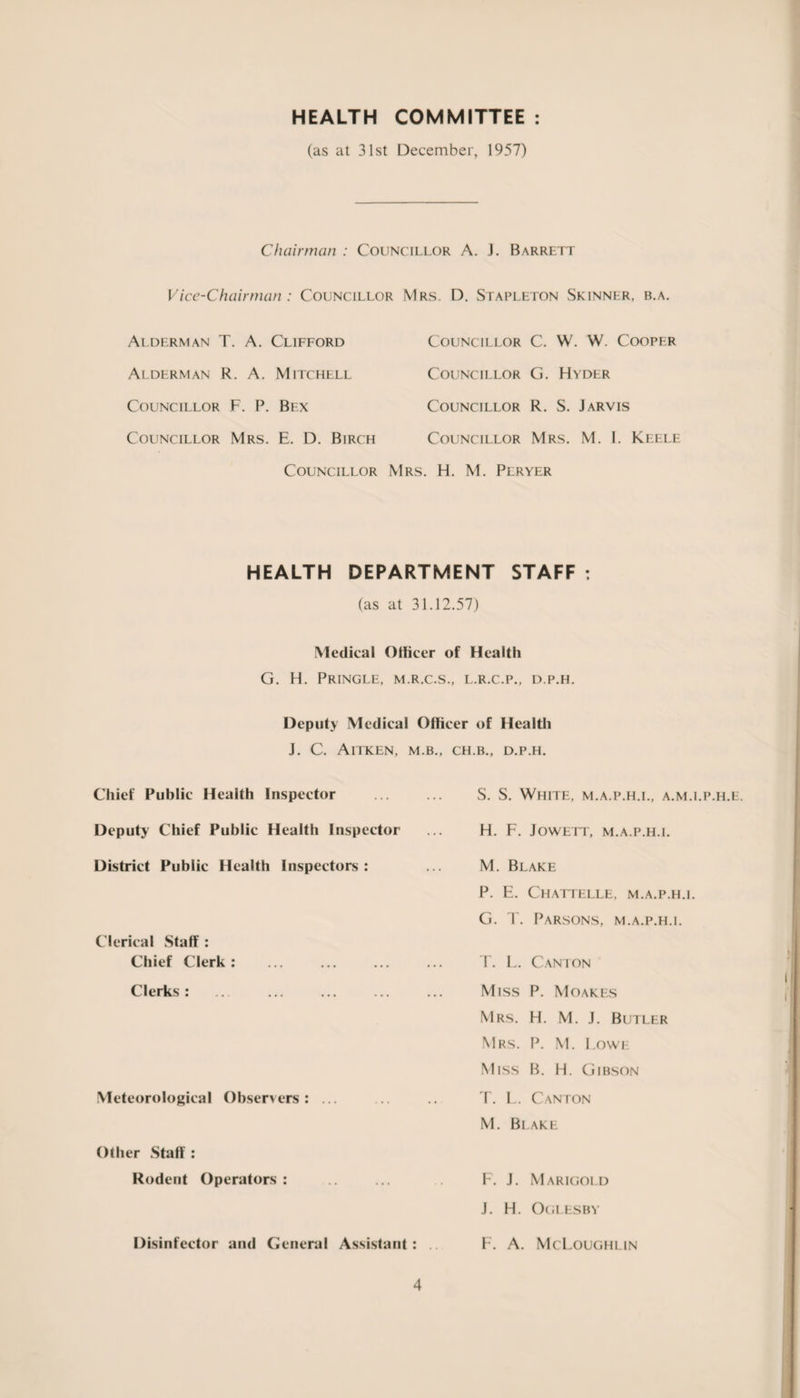 HEALTH COMMITTEE (as at 31st December, 1957) Chairman : Councillor A. J. Barrett Vice-Chairman : Councillor Mrs. D. Stapleton Skinner, b.a. Alderman T. A. Clifford Alderman R. A. Mitchell Councillor F. P. Bex Councillor Mrs. E. D. Birch Councillor Councillor C. W. W. Cooper Councillor G. Hyder Councillor R. S. Jarvis Councillor Mrs. M. I. Keele . H. M. Peryer HEALTH DEPARTMENT STAFF : (as at 31.12.57) Medical Officer of Health G. H. Pringle, m.r.c.s., l.r.c.p., d.p.h. Deputy Medical Officer of Health J. C. AlTKEN, M.B., Chief Public Health Inspector Deputy Chief Public Health Inspector District Public Health Inspectors : Clerical Staff : Chief Clerk: . Clerks : Meteorological Observers: ... Other Staff : Rodent Operators : Disinfector and General Assistant : 4 CH.B., D.P.H. S. S. White, m.a.p.h.i., a.m.i.p.h.e. H. F. J owe it, m.a.p.h.i. M. Blake P. E. Chattelle, m.a.p.h.i. G. T. Parsons, m.a.p.h.i. T. L. Canton Miss P. Moakes Mrs. H. M. J. Butler Mrs. P. M. Lowe Miss B. H. Gibson T. L. Canton M. Blake F. J. Marigold J. H. Oglesby F. A. McLoughlin