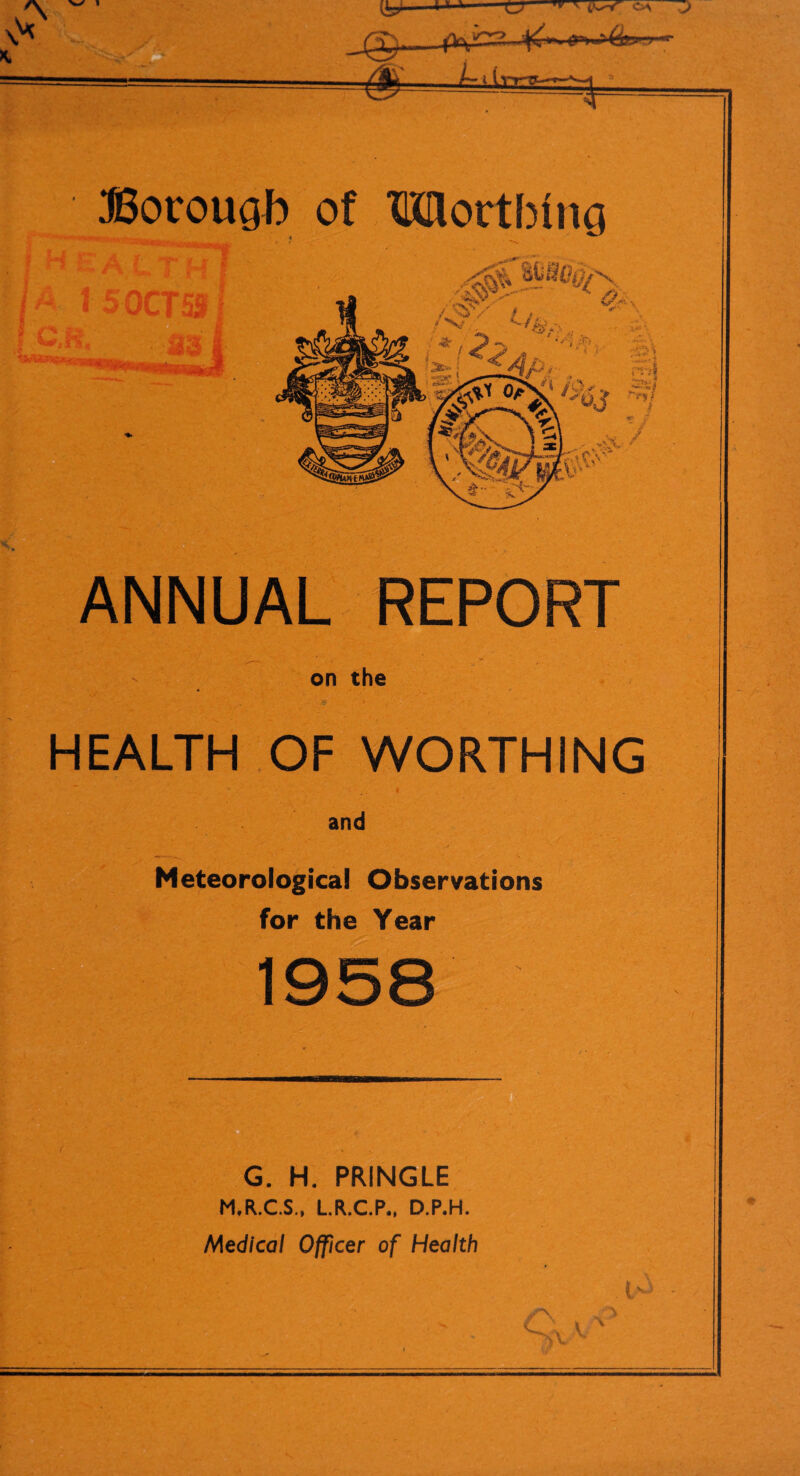 ANNUAL REPORT on the ■ HEALTH OF WORTHING 1 - and ^ ‘v Meteorological Observations for the Year 1958 G. H. PRINGLE M.R.C.S., L.R.C.P., D.P.H. Medical Officer of Health ,i-> -
